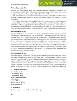 234
An introduction to sociolinguistics
Answer to exercise 11
Since the HRT is a vernacular rather than a standard variant, it is difficult to predict whether
its introduction is more likely to be led by women or by men. While women tend to lead
prestige changes, vernacular changes may be led by either gender.
Data from the Sydney sociolinguistic survey demonstrate that the HRT is used three times
as often by young people as by older people. The data also suggest that women are leading
this change.
One possible reason for women’s lead in relation to this change is the affective function
which the HRT serves in discourse. It has been suggested that the HRT is a facilitating device,
inviting the addressee to participate in the conversation. Such facilitative forms seem to be
more frequent in women’s speech. The discourse function of the HRT may therefore account
for its greater frequency in women’s speech. This point will be explored further in chapter 12.
Answer to exercise 12
Though both Sam and Mary’s mother are acting as agents of linguistic change, they are lead-
ing change in different directions. Sam is introducing a change towards the vernacular into
Norwich young men’s speech. Mary’s mother is introducing a change towards the standard
into the speech of her island community. Note in both cases the importance of (i) economic
factors – their jobs are the reasons for their moving between two communities on a regular
basis; (ii) interaction – it is the speech of the people they interact with which is the source of
the new linguistic variants; (iii) attitudes – the speech forms they adopt and import into their
home communities are those of a group they see as having something they admire and aspire
to – status, wealth, influence and so on. See chapter 15 for further discussion of attitudes and
their contribution to language change.
Answer to exercise 13
The words says and goes are older, colloquial quotative forms for introducing reported speech.
The newer quotative forms are be all and be like. Since these forms were first noted in the
speech of young Americans, it seems likely that US television programmes, movies and music,
together with increased mobility, especially among young people, are all factors which have
contributed to their spread. There is some evidence that although these forms occur in the
speech of teenage boys and girls, they are most frequent in the girls’ usage, and girls appear to be
leading the spread of the forms. This is a nice, specific example of the globalisation of English.
■ Concepts introduced
Speaker innovation
Change from above
Change from below
Koines and koineisation
Wave theory
Lexical diffusion
Apparent-time change
Real-time change
■ References
The following sources provided material for this chapter:
 