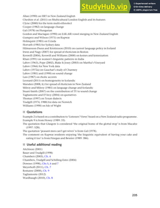 235
Chapter 9 Language change
Allan (1990) on HRT in New Zealand English
Cheshire et al. (2011) on Multicultural London English and its features
Clyne (2000) for the term multi-ethnolect
Cooper (1982) on language change
Gal (1978) on Hungarian
Gordon and Maclagan (1990) on EAR-AIR vowel merging in New Zealand English
Gumperz and Wilson (1971) on Kupwar
Holmquist (1985) on Ucieda
Horvath (1985) for Sydney data
Hilmarsson-Dunn and Kristinsson (2010) on current language policy in Iceland
Irwin and Nagy (2007) for spread of rhoticism in Boston
Kerswill (2004), Kerswill and Williams (2000) on koines and koineization
Khan (1991) on women’s linguistic patterns in India
Labov (1963), Pope (2002), Blake & Josey (2003) on Martha’s Vineyard
Labov (1966) for New York data
Labov (1972a) on Gauchat’s study of Charmey
Labov (1981) and (1990) on sound change
Lass (1987) on rhotic accents
Leonard (2011) on homogeneity in Icelandic
Marsden (2008, fc) for spread of rhoticism in New Zealand
Milroy and Milroy (1985) on language change and Icelandic
Stuart-Smith (2007) on the contribution of TV to sound change
Tagliamonte and D’Arcy (2004) on quotatives
Thomas (1997) on Texan dialects
Trudgill (1974, 1988) for data on Norwich
Williams (1990) on Isle of Wight
■ Quotations
Example 2 is based on a contribution to ‘Listeners’ Views’ heard on a New Zealand radio programme.
Example 9 is from Honey (1989: 33).
The quotation that Glasgow is considered ‘the original home of the glottal stop’ is from Macafee
(1997: 528).
The quotation ‘peasant men can’t get wives’ is from Gal (1978).
The comment on Kupwar residents enjoying ‘the linguistic equivalent of having your cake and
eating it too’ is from Finegan and Besnier (1989: 386).
■ Useful additional reading
Aitchison (2001)
Bauer and Trudgill (1998)
Chambers (2003), Ch. 4
Chambers, Trudgill and Schilling-Estes (2004)
Downes (1998), Chs 5, 6 and 7
Meyerhoff (2011), Ch. 7
Romaine (2000), Ch. 9
Tagliamonte (2012)
Wardhaugh (2010), Ch. 8
 