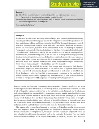 5
Chapter 1 What do sociolinguists study?
In this example, the linguistic variation involves two dialects. In other words, it is not just a
matter of pronunciation differences, or vocabulary choices, or grammatical variation. All these
levels of linguistic analysis are involved in the variation noted. Ranamål, the local dialect,
differs from Bokmål, the standard dialect, in a number of quite specific ways. Each has its own
pronunciation features: Ranamål, for instance, has a palatal nasal sound [q] (as in Spanish
señor), which Bokmål does not have. Each dialect has distinctive word-forms or morpho-
logical features: the plural of the horses is hestene in Bokmål but hæstan in Ranamål. And there
are other words which differ between the dialects too: the Bokmål word for she is hun, while
in Ranamål she is ho; the Bokmål word for but is men, the Ranamål word is mænn.
The reasons why people chose Ranamål as opposed to Bokmål are similar to the reasons
that lead people to select Meg as opposed to Mrs Billington in addressing a British woman.
Factors such as who is being talked to, where and for what reasons are important. There are
also other factors which may be relevant, such as the topic of a discussion. This was clearly
illustrated in Hemnesberget in the linguistic behaviour of university students who tended to
Exercise 4
(a) Identify the linguistic features which distinguish (c) and (d) in example 5 above.
What levels of linguistic analysis does the variation involve?
(b) What non-linguistic and social factors are likely to account for the different ways of saying
the same thing illustrated in example 5?
Answers at end of chapter
Example 6
In northern Norway, there is a village, Hemnesberget, which has become famous among
sociolinguists because the language used by the villagers was described in great detail by
two sociolinguists, Blom and Gumperz, in the late 1960s. Blom and Gumperz reported
that the Hemnesberget villagers knew and used two distinct kinds of Norwegian:
firstly, the local dialect, Ranamål (Rana is the district, mål is the Norwegian word for
‘language’), and secondly, the standard dialect or standard Norwegian, Bokmål (literally
‘book-language’). Bokmål was used by the teachers in school, it was the language of the
textbooks and, after a little exposure, it was the kind of Norwegian that the pupils used
to discuss school topics in school too. Bokmål was used in church services and sermons.
It was used when people went into the local government offices to transact official
business. It was used on radio and television. And it was used to strangers and visitors
from outside Hemnesberget. So what did that leave for Ranamål?
Ranamål was the kind of Norwegian that people used to speak to their family,
friends and neighbours most of the time. As the local dialect, it signalled membership
in the local speech community. People used Ranamål to each other at breakfast, to
local shopkeepers when buying their newspapers and vegetables, to the mechanic in
the local garage, and to the local people they met in the street. A local person who used
Bokmål to buy petrol would be regarded as ‘stuck up’ or ‘putting on airs’.2
 