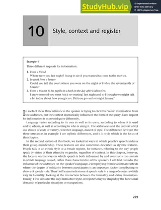 239
In each of these three utterances the speaker is trying to elicit the ‘same’ information from
the addressee, but the context dramatically influences the form of the query. Each request
for information is expressed quite differently.
Language varies according to its uses as well as its users, according to where it is used
and to whom, as well as according to who is using it. The addressees and the context affect
our choice of code or variety, whether language, dialect or style. The difference between the
three utterances in example 1 are stylistic differences, and it is style which is the focus of
this chapter.
In the second section of this book, we looked at ways in which people’s speech indexes
their group membership. These features are also sometimes described as stylistic features.
People talk of an ethnic style or a female register, for instance, referring to the way people
speak by virtue of their ethnicity or gender, regardless of context. In this chapter, however,
the focus is on the ways in which speech is both influenced by and constructs the contexts
in which language is used, rather than characteristics of the speakers. I will first consider the
influence of the addressee on the speaker’s language, exemplifying from less formal contexts
where the degree of solidarity between participants is an important factor contributing to
choice of speech style. Then I will examine features of speech style in a range of contexts which
vary in formality, looking at the interaction between the formality and status dimensions.
Finally, I will consider the way distinctive styles or registers may be shaped by the functional
demands of particular situations or occupations.
Style, context and register
10
10
Example 1
Three different requests for information:
1. From a friend
Where were you last night? I rang to see if you wanted to come to the movies.
2. In court from a lawyer
Could you tell the court where you were on the night of Friday the seventeenth of
March?
3. From a teacher to his pupils in school on the day after Hallowe’en.
I know some of you went ‘trick-or-treating’ last night and so I thought we might talk
a bit today about how you got on. Did you go out last night Jimmy?
 