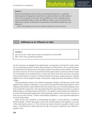 240
An introduction to sociolinguistics
Addressee as an influence on style
Exercise 1
Record a friend telling a story from their own personal experience (i.e., something
interesting that has happened to them) first to an adult, and then to a child of about 5
who is the same gender as the adult. Note any differences in the vocabulary chosen
and the grammatical patterns used in the different contexts. Can you account for the
differences in style by considering the characteristics of the different people they were
talking to?
Some of the features you may have noted are discussed in the next section.
Example 2
(a) Excuse me. Could I have a look at your photos too, Mrs Hall?
(b) C’mon Tony, gizzalook, gizzalook.
The first utterance in example 2 was addressed by a teenage boy to his friend’s mother when
she was showing the photos of their skiing holiday to an adult friend. The second utterance
was addressed to his friend when he brought round his own photos of the holiday. The better
you know someone, the more casual and relaxed the speech style you will use to them. People
use considerably more standard forms to those they don’t know well, and more vernacular
forms to their friends. In a study in Northern Ireland, for instance, people used more standard
English forms with an English stranger visiting their village than they did talking to a fellow
villager.
This generalisation holds across different languages, though I will illustrate mainly with
English in this chapter. In Mombasa, a city in Kenya, the kind of Swahili that people use when
talking to their friends is quite different from the variety they use to a Swahili-speaking visitor
from outside the community. The same pattern has been reported from research in a range of
different places, including Sweden and Hawai’i. The speaker’s relationship to the addressee is
crucial in determining the appropriate style of speaking. And how well you know someone or
how close you feel to them – relative social distance/solidarity – is one important dimension
of social relationships.
Many factors may contribute in determining the degree of social distance or solidarity
between people – relative age, gender, social roles, whether people work together, or are part
of the same family, and so on. These factors may also be relevant to people’s relative social
status. I will illustrate by discussing how the age of the person addressed may influence a
speaker’s style.
 