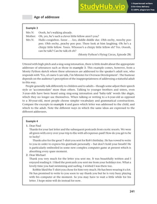 241
Chapter 10 Style, context and register
Age of addressee
Example 3
Mrs N: Oooh, he’s walking already.
Mother: Oh, yes, he’s such a clever little fellow aren’t you?
Mrs N: Hullo coogieboo. Eeeee . . . loo, diddle diddle dur. Ohh eechy, weechy poo
poo. Ohh eechy, peachy poo poo. There look at him laughing. Oh he’s a
chirpy little fellow. Yeees. Whoooo’s a chirpy little fellow eh? Yes. Ooooh,
can he talk? Can he talk eh eh?
(Monty Python’s Flying Circus, Episode 28)
Uttered with high pitch and a sing-song intonation, there is little doubt about the appropriate
addressee of utterances such as those in example 3. This example comes, however, from a
Monty Python sketch where these utterances are addressed to the speaker’s adult son, who
responds with ‘Yes, of course I can talk, I’m Minister for Overseas Development’. The humour
depends on the audience’s perception of the inappropriateness of addressing a statusful adult
in this way.
People generally talk differently to children and to adults – though some adjust their speech
style or ‘accommodate’ more than others. Talking to younger brothers and sisters, even
3-year-olds have been heard using sing-song intonation and ‘baby-talk’ words like doggie,
which they no longer use themselves. When talking or writing to a 6-year-old as opposed
to a 30-year-old, most people choose simpler vocabulary and grammatical constructions.
Compare the excerpts in example 4 and guess which letter was addressed to the child, and
which to the adult. Note the different ways in which the same ideas are expressed to the
different addressees.
Example 4
1. Dear Paul
Thanks for your last letter and the subsequent postcards from exotic resorts. We were
all green with envy over your trip to Rio with all expenses paid! How do you get to be
so lucky!
Thanks also for the great T-shirt you sent for Rob’s birthday. He has vowed to write
to you in order to express his gratitude personally – but don’t hold your breath! He
is particularly embroiled in some new complex computer game at present which is
absorbing every spare moment.
2. Dear Michael
Thank you very much for the letter you sent me. It was beautifully written and I
enjoyed reading it. I liked the postcards you sent me from your holidays too. What a
lovely time you had swimming and surfing. I wished I was there too.
Robbie liked the T-shirt you chose for him very much. He has been wearing it a lot.
He has promised to write to you soon to say thank you but he is very busy playing
with his computer at the moment. So you may have to wait a little while for his
letter. I hope mine will do instead for now.
 