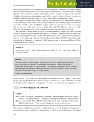242
An introduction to sociolinguistics
Most of the sentences in the letter to the child are short and grammatically simple. Longer
ones consist of simple sentences linked by coordination (and, but). The sentences are also more
explicit. Little is left for the child to infer. There are more complex sentences in the letter to
the adult with more subordinate clauses: e.g. He has vowed [to write to you [in order to express his
gratitude]]. The brackets indicate the beginning and end of the subordinate clauses.
The vocabulary in the two letters is different too. In the first letter, low frequency words
such as subsequent, exotic, resorts, vowed, gratitude, embroiled and absorbing suggest the addressee
is not a 6-year-old. In the second letter, simpler and more common words are used, such as
like, play and too, with phrases like a lot and a little while. The different addressees clearly
influence the language used, even though the message in each letter is very similar.
Many speakers also use a different style in addressing elderly people, often with features
similar to those which characterise their speech to children – a simpler range of vocabulary
and less complex grammar, the use of we rather than you to refer to the addressee, and some-
times even the sing-song intonation which characterises baby-talk! The effect is generally
patronising, as illustrated in example 5 which was sing-sung by a nursing aid to an elderly
woman in a private hospital.
Example 5
It’s time for our [i.e., your] lunch now isn’t it Mary. We [i.e., you] better wash our
[i.e., your] hands.
Exercise 2
The speech used by native speakers to foreigners who do not speak English well is also
distinctive. It has been labelled ‘foreigner talk’. It has features similar to those which
characterise adults’ speech to young children. If you have the opportunity, record someone
talking to a learner of English. Note characteristics of the native speaker’s speech which are
similar to those heard in speech to young children.
Answer at end of chapter
In this section, I have shown how the age of the addressee may affect a speaker’s style. Most
people use language differently to the very young and the very old. In the next section, you will
see that the social background of the people you talk to also influences the language you use.
Social background of addressee
Example 6
(a) Last week the British Prime Minister Mr David Cameron met the Australian Premier
Ms Julia Gillard in Canberra . . . Their next meeting will not be for several months.
(b) Las’ week British Prime Minister David Cameron met Australian Premier Julia
Gillard in Canberra . . . Their nex’ meeding won’t be for sev’ral months.
These utterances illustrate a number of linguistic features which distinguish the pronunci-
ations of newsreaders on different radio stations. In (b) there is simplification of consonant
 