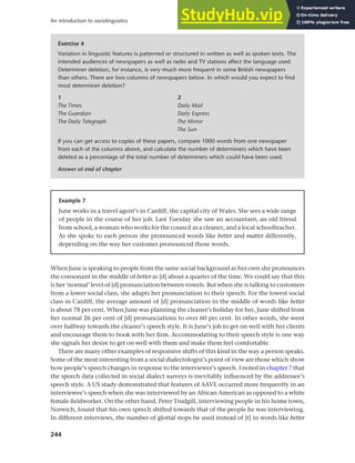 244
An introduction to sociolinguistics
When June is speaking to people from the same social background as her own she pronounces
the consonant in the middle of better as [d] about a quarter of the time. We could say that this
is her ‘normal’ level of [d] pronunciation between vowels. But when she is talking to customers
from a lower social class, she adapts her pronunciation to their speech. For the lowest social
class in Cardiff, the average amount of [d] pronunciation in the middle of words like better
is about 78 per cent. When June was planning the cleaner’s holiday for her, June shifted from
her normal 26 per cent of [d] pronunciations to over 60 per cent. In other words, she went
over halfway towards the cleaner’s speech style. It is June’s job to get on well with her clients
and encourage them to book with her firm. Accommodating to their speech style is one way
she signals her desire to get on well with them and make them feel comfortable.
There are many other examples of responsive shifts of this kind in the way a person speaks.
Some of the most interesting from a social dialectologist’s point of view are those which show
how people’s speech changes in response to the interviewer’s speech. I noted in chapter 7 that
the speech data collected in social dialect surveys is inevitably influenced by the addressee’s
speech style. A US study demonstrated that features of AAVE occurred more frequently in an
interviewee’s speech when she was interviewed by an African American as opposed to a white
female fieldworker. On the other hand, Peter Trudgill, interviewing people in his home town,
Norwich, found that his own speech shifted towards that of the people he was interviewing.
In different interviews, the number of glottal stops he used instead of [t] in words like better
Exercise 4
Variation in linguistic features is patterned or structured in written as well as spoken texts. The
intended audiences of newspapers as well as radio and TV stations affect the language used.
Determiner deletion, for instance, is very much more frequent in some British newspapers
than others. There are two columns of newspapers below. In which would you expect to find
most determiner deletion?
1 2
The Times Daily Mail
The Guardian Daily Express
The Daily Telegraph The Mirror
The Sun
If you can get access to copies of these papers, compare 1000 words from one newspaper
from each of the columns above, and calculate the number of determiners which have been
deleted as a percentage of the total number of determiners which could have been used.
Answer at end of chapter
Example 7
June works in a travel agent’s in Cardiff, the capital city of Wales. She sees a wide range
of people in the course of her job. Last Tuesday she saw an accountant, an old friend
from school, a woman who works for the council as a cleaner, and a local schoolteacher.
As she spoke to each person she pronounced words like better and matter differently,
depending on the way her customer pronounced those words.
 