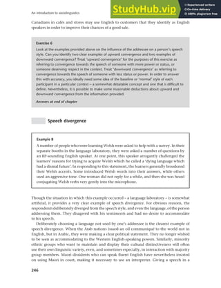 246
An introduction to sociolinguistics
Canadians in cafés and stores may use English to customers that they identify as English
speakers in order to improve their chances of a good sale.
Exercise 6
Look at the examples provided above on the influence of the addressee on a person’s speech
style. Can you identify two clear examples of upward convergence and two examples of
downward convergence? Treat ‘upward convergence’ for the purposes of this exercise as
referring to convergence towards the speech of someone with more power or status, or
someone deserving respect in the context. Treat ‘downward convergence’ as referring to
convergence towards the speech of someone with less status or power. In order to answer
this with accuracy, you ideally need some idea of the baseline or ‘normal’ style of each
participant in a particular context – a somewhat debatable concept and one that is difficult to
define. Nevertheless, it is possible to make some reasonable deductions about upward and
downward convergence from the information provided.
Answers at end of chapter
Speech divergence
Example 8
A number of people who were learning Welsh were asked to help with a survey. In their
separate booths in the language laboratory, they were asked a number of questions by
an RP-sounding English speaker. At one point, this speaker arrogantly challenged the
learners’ reasons for trying to acquire Welsh which he called a ‘dying language which
had a dismal future’. In responding to this statement, the learners generally broadened
their Welsh accents. Some introduced Welsh words into their answers, while others
used an aggressive tone. One woman did not reply for a while, and then she was heard
conjugating Welsh verbs very gently into the microphone.
Though the situation in which this example occurred – a language laboratory – is somewhat
artificial, it provides a very clear example of speech divergence. For obvious reasons, the
respondents deliberately diverged from the speech style, and even the language, of the person
addressing them. They disagreed with his sentiments and had no desire to accommodate
to his speech.
Deliberately choosing a language not used by one’s addressee is the clearest example of
speech divergence. When the Arab nations issued an oil communiqué to the world not in
English, but in Arabic, they were making a clear political statement. They no longer wished
to be seen as accommodating to the Western English-speaking powers. Similarly, minority
ethnic groups who want to maintain and display their cultural distinctiveness will often
use their own linguistic variety, even, and sometimes especially, in interaction with majority
group members. Maori dissidents who can speak fluent English have nevertheless insisted
on using Maori in court, making it necessary to use an interpreter. Giving a speech in a
 