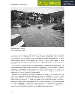 6
An introduction to sociolinguistics
switch dialect when they discussed certain topics. They generally used Ranamål in the village,
like everyone else, when they came home during vacations, but when they begin to discuss
national politics with each other, Blom and Gumperz reported that they tended to switch
unconsciously to Bokmål. The topic was one they associated with discussions outside the village
in the standard dialect, and so they switched to the linguistic forms they would normally use
to discuss it.
The linguistic variation involved in Hemnesberget is not different in kind from the vari-
ation which distinguished Sam and Jim’s accents in example 4, or the choice of vocabulary
and grammar in example 5; it is simply a matter of scale. And the reasons for the choice of one
dialect rather than another involve similar social considerations – the participants, the social
setting and the topic or purpose of the interaction.
Because of these similarities, sociolinguists use the term variety (or sometimes code) to refer
to any set of linguistic forms which patterns according to social factors. Variety is a socio-
linguistic term referring to language in context. A variety is a set of linguistic forms used under
specific social circumstances, i.e., with a distinctive social distribution. Variety is therefore a
broad term which includes different accents, different linguistic styles, different dialects and
even different languages which contrast with each other for social reasons. It has proved a
very useful sociolinguistic term because it is linguistically neutral and covers all the different
realisations of the abstract concept ‘language’ in different social contexts.
Hemnesberget in Norway
Source: Courtesy of Paul Kerswill.
 