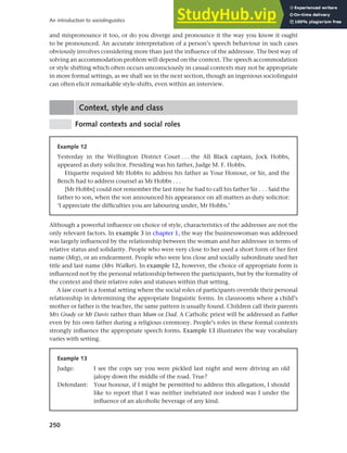 250
An introduction to sociolinguistics
and mispronounce it too, or do you diverge and pronounce it the way you know it ought
to be pronounced. An accurate interpretation of a person’s speech behaviour in such cases
obviously involves considering more than just the influence of the addressee. The best way of
solving an accommodation problem will depend on the context. The speech accommodation
or style shifting which often occurs unconsciously in casual contexts may not be appropriate
in more formal settings, as we shall see in the next section, though an ingenious sociolinguist
can often elicit remarkable style-shifts, even within an interview.
Context, style and class
Formal contexts and social roles
Example 12
Yesterday in the Wellington District Court . . . the All Black captain, Jock Hobbs,
appeared as duty solicitor. Presiding was his father, Judge M. F. Hobbs.
Etiquette required Mr Hobbs to address his father as Your Honour, or Sir, and the
Bench had to address counsel as Mr Hobbs . . .
[Mr Hobbs] could not remember the last time he had to call his father Sir . . . Said the
father to son, when the son announced his appearance on all matters as duty solicitor:
‘I appreciate the difficulties you are labouring under, Mr Hobbs.’
Although a powerful influence on choice of style, characteristics of the addressee are not the
only relevant factors. In example 3 in chapter 1, the way the businesswoman was addressed
was largely influenced by the relationship between the woman and her addressee in terms of
relative status and solidarity. People who were very close to her used a short form of her first
name (Meg), or an endearment. People who were less close and socially subordinate used her
title and last name (Mrs Walker). In example 12, however, the choice of appropriate form is
influenced not by the personal relationship between the participants, but by the formality of
the context and their relative roles and statuses within that setting.
A law court is a formal setting where the social roles of participants override their personal
relationship in determining the appropriate linguistic forms. In classrooms where a child’s
mother or father is the teacher, the same pattern is usually found. Children call their parents
Mrs Grady or Mr Davis rather than Mum or Dad. A Catholic priest will be addressed as Father
even by his own father during a religious ceremony. People’s roles in these formal contexts
strongly influence the appropriate speech forms. Example 13 illustrates the way vocabulary
varies with setting.
Example 13
Judge: I see the cops say you were pickled last night and were driving an old
jalopy down the middle of the road. True?
Defendant: Your honour, if I might be permitted to address this allegation, I should
like to report that I was neither inebriated nor indeed was I under the
influence of an alcoholic beverage of any kind.
 