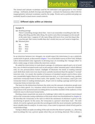 251
Chapter 10 Style, context and register
The formal and Latinate vocabulary used by the defendant and appropriate to very formal
settings – inebriated, alcoholic beverage and allegation – contrasts for humorous effect with the
inappropriately informal vocabulary used by the judge. Words such as pickled and jalopy are
normally heard in much more casual contexts.
Different styles within an interview
Example 14
(a) Reading passage
There’s something strange about that – how I can remember everything he did: this
thing, that thing and the other thing. He used to carry three newspapers in his mouth
at the same time. I suppose it’s the same thing with most of us: your first dog is like
your first girl. She’s more trouble than she’s worth, but you can’t seem to forget her.
(b) Minimal pairs
tin thin
den then
beer bear
pin pen
In an interview between two strangers, we would expect the interviewee to use a relatively
careful style of speech, as discussed in chapter 7. In a social dialect survey in New York, William
Labov demonstrated some ingenuity in devising ways of overriding this ‘stranger effect’ to
elicit a wider range of styles within the interview context.
He asked his interviewees to read aloud a passage of continuous speech and a set of word
lists, one of which included words such as pin and pen (called ‘minimal pairs’) which differed
only on one pronunciation feature. Example 14 illustrates the kinds of reading material
used. Both these styles were very much more carefully monitored than the speaker’s ‘normal’
interview style. As a result, the number of instances of standard variants used in these styles
was considerably higher than in the careful interview style, or, to put it another way, speakers
used fewer vernacular forms in these styles. One speaker, Tom, for instance, used 2 per cent
vernacular forms in reading minimal pairs, 30 per cent in reading a passage and 65 per cent
vernacular forms in interview style.
The basis for the distinctions between the styles was the amount of attention people were
paying to their speech. In a situation which involved two strangers, an interview schedule
of questions to be answered and a recording device as another member of the audience, it was
relatively easy to elicit more formal styles.
Eliciting a more casual style was more of a challenge. Labov refers to a person’s most relaxed
style as the vernacular (using a definition of this term which was foreshadowed in chapter 4).
He describes the vernacular as the style in which the minimum of attention is given to the
monitoring of speech. In this sense, the vernacular is a person’s most basic style – the style
which, if it can be captured, provides the sociolinguist with the most systematic and therefore
most valuable data for analysis. In some ways, it has come to represent a kind of holy grail in
social dialectology.
Trying to obtain an audio-recording of this style involves the observer’s paradox, i.e., observing
(and recording) the way a person speaks when they are not being observed. This is always a
 