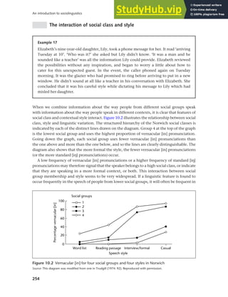 254
An introduction to sociolinguistics
The interaction of social class and style
Figure 10.2 Vernacular [in] for four social groups and four styles in Norwich
Source: This diagram was modified from one in Trudgill (1974: 92). Reproduced with permission.
Example 17
Elizabeth’s nine-year-old daughter, Lily, took a phone message for her. It read ‘arriving
Tuesday at 10’. ‘Who was it?’ she asked but Lily didn’t know. ‘It was a man and he
sounded like a teacher’ was all the information Lily could provide. Elizabeth reviewed
the possibilities without any inspiration, and began to worry a little about how to
cater for this unexpected guest. In the event, the caller phoned again on Tuesday
morning. It was the glazier who had promised to ring before arriving to put in a new
window. He didn’t sound at all like a teacher in his conversation with Elizabeth. She
concluded that it was his careful style while dictating his message to Lily which had
misled her daughter.
When we combine information about the way people from different social groups speak
with information about the way people speak in different contexts, it is clear that features of
social class and contextual style interact. Figure 10.2 illustrates the relationship between social
class, style and linguistic variation. The structured hierarchy of the Norwich social classes is
indicated by each of the distinct lines drawn on the diagram. Group 4 at the top of the graph
is the lowest social group and uses the highest proportion of vernacular [in] pronunciation.
Going down the graph, each social group uses fewer vernacular [in] pronunciations than
the one above and more than the one below, and so the lines are clearly distinguishable. The
diagram also shows that the more formal the style, the fewer vernacular [in] pronunciations
(or the more standard [ih] pronunciations) occur.
A low frequency of vernacular [in] pronunciations or a higher frequency of standard [ih]
pronunciations may therefore signal that the speaker belongs to a high social class, or indicate
that they are speaking in a more formal context, or both. This interaction between social
group membership and style seems to be very widespread. If a linguistic feature is found to
occur frequently in the speech of people from lower social groups, it will often be frequent in
 