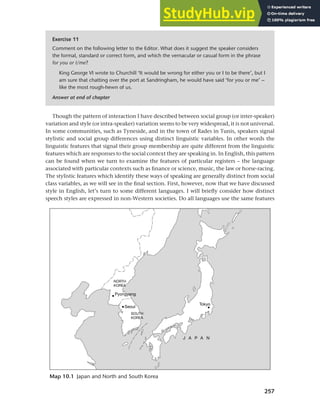 257
Chapter 10 Style, context and register
Though the pattern of interaction I have described between social group (or inter-speaker)
variation and style (or intra-speaker) variation seems to be very widespread, it is not universal.
In some communities, such as Tyneside, and in the town of Rades in Tunis, speakers signal
stylistic and social group differences using distinct linguistic variables. In other words the
linguistic features that signal their group membership are quite different from the linguistic
features which are responses to the social context they are speaking in. In English, this pattern
can be found when we turn to examine the features of particular registers – the language
associated with particular contexts such as finance or science, music, the law or horse-racing.
The stylistic features which identify these ways of speaking are generally distinct from social
class variables, as we will see in the final section. First, however, now that we have discussed
style in English, let’s turn to some different languages. I will briefly consider how distinct
speech styles are expressed in non-Western societies. Do all languages use the same features
Map 10.1 Japan and North and South Korea
Exercise 11
Comment on the following letter to the Editor. What does it suggest the speaker considers
the formal, standard or correct form, and which the vernacular or casual form in the phrase
for you or I/me?
King George VI wrote to Churchill ‘It would be wrong for either you or I to be there’, but I
am sure that chatting over the port at Sandringham, he would have said ‘for you or me’ –
like the most rough-hewn of us.
Answer at end of chapter
 