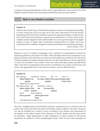 258
An introduction to sociolinguistics
to signal social group membership as those used to signal different social contexts? Or are the
linguistic features which mark social group membership and style quite distinct?
Style in non-Western societies
Example 19
When he first visited Tokyo, Neil found his Japanese was fine for reading and for talking
to other young men of his own age, but in any other interactions he found himself
floundering. He knew that he needed to express the appropriate degree of respect to his
hosts, and to the various business contacts he was introduced to. Yet his control of the
complex system of Japanese styles and honorifics was not yet good enough. He struggled
along in a ‘basic’ or ‘plain’ style, occasionally inserting features of ‘polite’ style, and
frustrated that the subtleties of Japanese interpersonal interaction seemed beyond him.
(Inove, Kyoko, 1979)
Japanese is one of a number of languages with a special set of grammatical contrasts for
expressing politeness and respect for others. Before deciding which style of Japanese to use,
Japanese speakers assess their status in relation to their addressees on the basis of such factors
as family background, gender and age (and even one day’s age difference can be important),
as well as the formality of the context. They then select from plain, polite and deferential
styles. The choice of appropriate style involves consideration of a range of word forms and
syntax. The appropriate form of the verb, for instance, varies in different styles.
Example 20
(a) Sakai-ga watashi ni chizu-o kai- te- kure- ta
Sakai-Subject me for map- Object draw gerund-plain past
marker marker form tense
‘Sakai drew a map for me.’
(b) Sakai-senpai- ga watashi ni chizu-o
Sakai-respect Sub me for map-Obj
form marker marker
kai-te kure-mashi-ta.
draw-gerund polite-past tense
form
‘Mr Sakai drew a map for me.’
The basic straightforward non-deferential utterance represented by (a) contrasts with the
politer style used in (b) where the polite verb ending -mashi is added to the verb. Utterances
can also be modified in a variety of ways according to the attitude and relationship of
the speaker to the subject matter of the utterance. In (b) the speaker uses the respect form
(or honorific) -senpai (appropriate to older colleagues) to express respect for the person
mentioned. In addition to these morphological means, there are also other strategies for
 