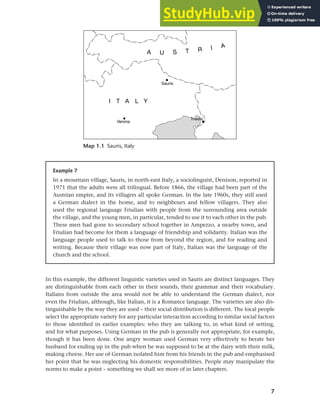7
Chapter 1 What do sociolinguists study?
In this example, the different linguistic varieties used in Sauris are distinct languages. They
are distinguishable from each other in their sounds, their grammar and their vocabulary.
Italians from outside the area would not be able to understand the German dialect, nor
even the Friulian, although, like Italian, it is a Romance language. The varieties are also dis-
tinguishable by the way they are used – their social distribution is different. The local people
select the appropriate variety for any particular interaction according to similar social factors
to those identified in earlier examples: who they are talking to, in what kind of setting,
and for what purposes. Using German in the pub is generally not appropriate, for example,
though it has been done. One angry woman used German very effectively to berate her
husband for ending up in the pub when he was supposed to be at the dairy with their milk,
making cheese. Her use of German isolated him from his friends in the pub and emphasised
her point that he was neglecting his domestic responsibilities. People may manipulate the
norms to make a point – something we shall see more of in later chapters.
Example 7
In a mountain village, Sauris, in north-east Italy, a sociolinguist, Denison, reported in
1971 that the adults were all trilingual. Before 1866, the village had been part of the
Austrian empire, and its villagers all spoke German. In the late 1960s, they still used
a German dialect in the home, and to neighbours and fellow villagers. They also
used the regional language Friulian with people from the surrounding area outside
the village, and the young men, in particular, tended to use it to each other in the pub.
These men had gone to secondary school together in Ampezzo, a nearby town, and
Friulian had become for them a language of friendship and solidarity. Italian was the
language people used to talk to those from beyond the region, and for reading and
writing. Because their village was now part of Italy, Italian was the language of the
church and the school.
Map 1.1 Sauris, Italy
 