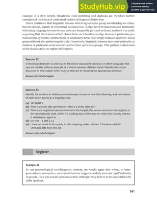 261
Chapter 10 Style, context and register
example of a style switch. Situational code-switching and diglossia are therefore further
examples of the effect of contextual factors on linguistic behaviour.
I have illustrated that linguistic features which signal social group membership are often,
but not always, signals of contextual variation too. A high level of education and familiarity
with using language in more formal contexts frequently go hand-in-hand, and so it is scarcely
surprising that the features which characterise each tend to overlap. However, particular pro-
nunciations, syntactic constructions or vocabulary items may simply indicate a person’s social
group without also patterning for style. Conversely, linguistic features may serve primarily as
markers of particular social contexts rather than particular groups. This pattern is illustrated
in the final section on register differences.
Exercise 12
Is the choice between tu and vous in French (or equivalent pronouns in other languages that
you are familiar with) an example of a choice between different styles? Identify the factors
discussed in this chapter which may be relevant in choosing the appropriate pronoun.
Answer at end of chapter
Exercise 13
Identify the contexts in which you would expect to see or hear the following, and one feature
of each which served as a linguistic clue.
(a) NO NUKES
(b) Who’s a lovely little girl then eh? Who’s a lovely little girl?
(c) Where any registered security interest is discharged, the person entered in the register as
the secured party shall, within 10 working days of the date on which the security interest
is discharged, apply to . . .
(d) txt 4 lift b gr8 2 c u
(e) I have no desire to be a party to this on-going useless debate. I therefore wish to
UNSUBSCRIBE from this list.
Answers at end of chapter
Register
Example 22
In our gerontological sociolinguistic context, we would argue that when, in inter-
generational encounters, contextual features trigger an elderly (or even ‘aged’) identity
in people, they will assume communicative strategies they believe to be associated with
older speakers.
 