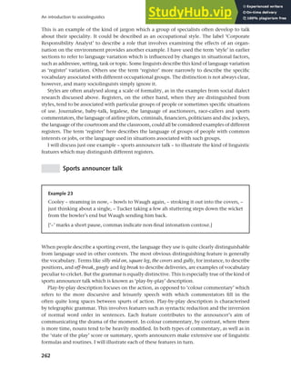 262
An introduction to sociolinguistics
This is an example of the kind of jargon which a group of specialists often develop to talk
about their speciality. It could be described as an occupational style. The label ‘Corporate
Responsibility Analyst’ to describe a role that involves examining the effects of an organ-
isation on the environment provides another example. I have used the term ‘style’ in earlier
sections to refer to language variation which is influenced by changes in situational factors,
such as addressee, setting, task or topic. Some linguists describe this kind of language variation
as ‘register’ variation. Others use the term ‘register’ more narrowly to describe the specific
vocabulary associated with different occupational groups. The distinction is not always clear,
however, and many sociolinguists simply ignore it.
Styles are often analysed along a scale of formality, as in the examples from social dialect
research discussed above. Registers, on the other hand, when they are distinguished from
styles, tend to be associated with particular groups of people or sometimes specific situations
of use. Journalese, baby-talk, legalese, the language of auctioneers, race-callers and sports
commentators, the language of airline pilots, criminals, financiers, politicians and disc jockeys,
the language of the courtroom and the classroom, could all be considered examples of different
registers. The term ‘register’ here describes the language of groups of people with common
interests or jobs, or the language used in situations associated with such groups.
I will discuss just one example – sports announcer talk – to illustrate the kind of linguistic
features which may distinguish different registers.
Sports announcer talk
Example 23
Cooley – steaming in now, – bowls to Waugh again, – stroking it out into the covers, –
just thinking about a single, – Tucker taking a few ah stuttering steps down the wicket
from the bowler’s end but Waugh sending him back.
[‘–’ marks a short pause, commas indicate non-final intonation contour.]
When people describe a sporting event, the language they use is quite clearly distinguishable
from language used in other contexts. The most obvious distinguishing feature is generally
the vocabulary. Terms like silly mid on, square leg, the covers and gully, for instance, to describe
positions, and off-break, googly and leg break to describe deliveries, are examples of vocabulary
peculiar to cricket. But the grammar is equally distinctive. This is especially true of the kind of
sports announcer talk which is known as ‘play-by-play’ description.
Play-by-play description focuses on the action, as opposed to ‘colour commentary’ which
refers to the more discursive and leisurely speech with which commentators fill in the
often quite long spaces between spurts of action. Play-by-play description is characterised
by telegraphic grammar. This involves features such as syntactic reduction and the inversion
of normal word order in sentences. Each feature contributes to the announcer’s aim of
communicating the drama of the moment. In colour commentary, by contrast, where there
is more time, nouns tend to be heavily modified. In both types of commentary, as well as in
the ‘state of the play’ score or summary, sports announcers make extensive use of linguistic
formulas and routines. I will illustrate each of these features in turn.
 