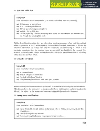 263
Chapter 10 Style, context and register
■ Syntactic reduction
Example 24
From baseball or cricket commentaries. [The words in brackets were not uttered.]
(a) [It] bounced to second base
(b) [It’s] a breaking ball outside
(c) [He’s a] guy who’s a pressure player
(d) McCatty [is] in difficulty
(e) Tucker [is] taking a few ah stuttering steps down the wicket from the bowler’s end
but Waugh [is] sending him back
While describing the action they are observing, sports announcers often omit the subject
noun or pronoun, as in (a), and frequently omit the verb be as well, as utterances (b) and (c)
illustrate. Utterances (d) and (e) omit only be. There is no loss of meaning as a result of this
syntactic reduction, since the omitted elements are totally predictable in the context. The
referent is unambiguous – in (a) it refers to the hit, and in (b) it could not refer to anything
other than the bowler’s pitch.
■ Syntactic inversion
Example 25
From baseball or cricket commentaries.
(a) In comes Ghouri
(b) And all set again is Pat Haden
(c) On deck is big Dave Winfield
(d) Pete goes to right field and back for it goes Jackson
Reversal or inversion of the normal word order is another feature of sports announcer talk.
This device allows the announcer to foreground or focus on the action and provides time to
identify the subject of the action – an important piece of information for listeners.
■ Heavy noun modification
Example 26
From baseball or cricket commentaries.
(a) David Winfield, the 25-million-dollar man, who is hitting zero, five, six in this
World Series . . .
(b) First-base umpire Larry Barnett . . .
(c) This much sought-after and very expensive fast bowler. . . .
 