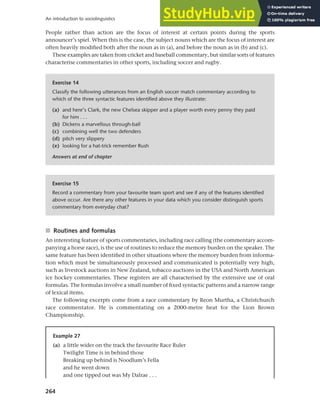 264
An introduction to sociolinguistics
People rather than action are the focus of interest at certain points during the sports
announcer’s spiel. When this is the case, the subject nouns which are the focus of interest are
often heavily modified both after the noun as in (a), and before the noun as in (b) and (c).
These examples are taken from cricket and baseball commentary, but similar sorts of features
characterise commentaries in other sports, including soccer and rugby.
Exercise 14
Classify the following utterances from an English soccer match commentary according to
which of the three syntactic features identified above they illustrate:
(a) and here’s Clark, the new Chelsea skipper and a player worth every penny they paid
for him . . .
(b) Dickens a marvellous through-ball
(c) combining well the two defenders
(d) pitch very slippery
(e) looking for a hat-trick remember Rush
Answers at end of chapter
Exercise 15
Record a commentary from your favourite team sport and see if any of the features identified
above occur. Are there any other features in your data which you consider distinguish sports
commentary from everyday chat?
■ Routines and formulas
An interesting feature of sports commentaries, including race calling (the commentary accom-
panying a horse race), is the use of routines to reduce the memory burden on the speaker. The
same feature has been identified in other situations where the memory burden from informa-
tion which must be simultaneously processed and communicated is potentially very high,
such as livestock auctions in New Zealand, tobacco auctions in the USA and North American
ice hockey commentaries. These registers are all characterised by the extensive use of oral
formulas. The formulas involve a small number of fixed syntactic patterns and a narrow range
of lexical items.
The following excerpts come from a race commentary by Reon Murtha, a Christchurch
race commentator. He is commentating on a 2000-metre heat for the Lion Brown
Championship.
Example 27
(a) a little wider on the track the favourite Race Ruler
Twilight Time is in behind those
Breaking up behind is Noodlum’s Fella
and he went down
and one tipped out was My Dalrae . . .
 