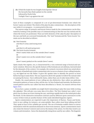 265
Chapter 10 Style, context and register
Each of these examples is composed of a set of pre-determined formulas into which the
horses’ names are slotted. The whole of the play-by-play commentary – the description of the
race while it is in progress – is constructed in this way.
The narrow range of syntactic and lexical choices made by the commentators can be illus-
trated by looking at the possible ways of communicating (a) that the race has started and (b)
where the horses are positioned. These are both elements of the ‘play-by-play’ description of
the race and both are conveyed formulaically. The ‘start’ formula and the ‘horse locator’ for-
mula can be described as follows:
(a) Start formula:
and they’re away (and racing now)
or
and they’re off (and racing now)
(b) The horse locator formula:
(horse’s name) wide out on the outside (horse’s name)
or
(horse’s name) over on the outside (horse’s name)
or
(horse’s name) parked on the outside (horse’s name)
Quite clearly this register, too, is characterised by a very restricted range of lexical and syn-
tactic variation. Moreover, the specific features of the formulas are not arbitrary, but motivated
by the demands of the context. For example, the syntactic inversion which was noted above
as a feature of baseball and cricket commentary also occurs as a feature of race-calling formulas,
e.g. one tipped out was My Dalrae. It gives the speaker time to identify the person or horse
before having to name them. The use of passives allows the speaker to follow the natural order
in naming the horses. Taro is followed by Sunny, rather than out of order Sunny follows Taro.
Finally, the sound patterns of race calling are also distinctive. Race callers use particular
intonation patterns or tunes as they call the race. In New Zealand and Australia, the distinctive
sound pattern used by race callers has been described as a ‘drone’, for reasons obvious from
figure 10.4.
If you have a piano available you might find it interesting to play this tune while reciting
the alphabet. This will give you some idea of its effect. The New Zealand race caller’s voice
pitch rises by about an octave during the race, and drops rapidly back to the initial pitch after
the finish. So the distinctive intonation contours used by different sports announcers in the
course of their work are another feature of this easily identified linguistic register.
Sports commentators are expected to give the impression of fluency. Pauses and hesita-
tions in race calling, for instance, are unacceptable. Race callers must keep talking and fast!
They speak at four to five syllables per second. The use of formulas enables them to convey
information with the minimum demand on short-term memory. Sports commentators must
also retain the listener’s interest and convey the drama of the action. For this they tend to use
volume and intonation – hence the dramatically rising drone used by race callers. The linguistic
(b) El Red the leader by two lengths from Speedy Cheval
the favourite Race Ruler parked on the outside
followed by Florlis Fella
Twilight Time’s up against the rail
 