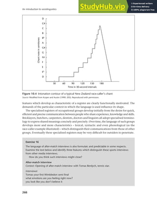 266
An introduction to sociolinguistics
features which develop as characteristic of a register are clearly functionally motivated. The
demands of the particular context in which the language is used influence its shape.
The specialised registers of occupational groups develop initially from the desire for quick,
efficient and precise communication between people who share experience, knowledge and skills.
Bricklayers, butchers, carpenters, dentists, doctors and linguists all adopt specialised termino-
logy to express shared meanings concisely and precisely. Over time, the language of such groups
develops more and more characteristics – lexical, syntactic and even phonological (as the
race-caller example illustrated) – which distinguish their communications from those of other
groups. Eventually these specialised registers may be very difficult for outsiders to penetrate.
Figure 10.4 Intonation contour of a typical New Zealand race-caller’s chant
Source: Modified from Kuiper and Austin (1990: 205). Reproduced with permission.
Exercise 16
The language of after-match interviews is also formulaic and predictable in some respects.
Examine the text below and identify three features which distinguish these sports interviews
from other media interviews.
How do you think such interviews might close?
After-match interview
Context: Opening of after-match interview with Tomas Berdych, tennis star.
Interviewer
Tomas your first Wimbledon semi final
what emotions are you feeling right now?
you look like you don’t believe it
 