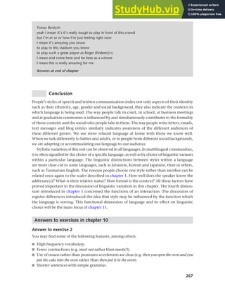 267
Chapter 10 Style, context and register
Conclusion
People’s styles of speech and written communication index not only aspects of their identity
such as their ethnicity, age, gender and social background, they also indicate the contexts in
which language is being used. The way people talk in court, in school, at business meetings
and at graduation ceremonies is influenced by and simultaneously contributes to the formality
of those contexts and the social roles people take in them. The way people write letters, emails,
text messages and blog entries similarly indicates awareness of the different audiences of
these different genres. We use more relaxed language at home with those we know well.
When we talk differently to babies and adults, or to people from different social backgrounds,
we are adapting or accommodating our language to our audience.
Stylistic variation of this sort can be observed in all languages. In multilingual communities,
it is often signalled by the choice of a specific language, as well as by choice of linguistic variants
within a particular language. The linguistic distinctions between styles within a language
are more clear-cut in some languages, such as Javanese, Korean and Japanese, than in others,
such as Tasmanian English. The reasons people choose one style rather than another can be
related once again to the scales described in chapter 1. How well does the speaker know the
addressee(s)? What is their relative status? How formal is the context? All these factors have
proved important in the discussion of linguistic variation in this chapter. The fourth dimen-
sion introduced in chapter 1 concerned the functions of an interaction. The discussion of
register differences introduced the idea that style may be influenced by the function which
the language is serving. This functional dimension of language and its effect on linguistic
choice will be the main focus of chapter 11.
Answers to exercises in chapter 10
Answer to exercise 2
You may find some of the following features, among others.
■ High frequency vocabulary.
■ Fewer contractions (e.g. must not rather than mustn’t).
■ Use of nouns rather than pronouns so referents are clear (e.g. then you open the oven and you
put the cake into the oven rather than then put it in the oven).
■ Shorter sentences with simple grammar.
Tomas Berdych
yeah I mean it’s it’s really tough to play in front of this crowd
but I’m er or or how I’m just feeling right now
I mean it’s amazing you know
to play in this stadium you know
to play such a great player as Roger (Federer) is
I mean and come here and be here as a winner
I mean this is really amazing for me
Answers at end of chapter
 