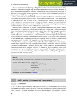 8
An introduction to sociolinguistics
These examples illustrate the range of linguistic variation which can be observed in differ-
ent speech communities. People may use different pronunciations, vocabulary, grammar, or
styles of a language for different purposes. They may use different dialects of a language in
different contexts. And in some communities people select different languages according to
the situation in which they are speaking.
In any community the distinguishable varieties or codes (another term sometimes used for
this concept) which are available for use in different social contexts form a kind of repertoire
of available options. The members of each community have their distinctive linguistic or
verbal repertoires. In other words, in every community there is a range of varieties from which
people select according to the context in which they are communicating. In monolingual
communities these take the form of different styles and dialects.
In a small Lancashire village, my mother’s linguistic repertoire includes the styles of English
she needs in the social contexts in which she operates. The way she talks to the woman selling
bread in the baker’s shop is different from the way she talks to her bank manager, and that is
different again from the way she talks to her grandchildren, and from the language she uses in
church. In Malaysia, for similar reasons, a woman’s linguistic repertoire may include two varieties
of English, two different dialects of Chinese and different styles within these, as well as standard
or Bahasa Malay and a colloquial variety known as Bazaar Malay. As elsewhere, choosing the
appropriate variety from this wide linguistic repertoire depends on social factors.
On the whole, people acquire their knowledge of varieties and how to use them appro-
priately in the same way that they acquire their knowledge of most other aspects of language
– by extensive exposure and a process of osmosis. The Chinese Malaysian, like my Lancashire-
born mother, built up her linguistic repertoire by hearing the different varieties in use in the
community she lives in. More formal varieties – and especially distinctive written varieties –
may involve more conscious learning, but most varieties in a person’s linguistic repertoire are
acquired with little conscious effort.
Exercise 5
How many varieties (languages, dialects, styles) do you use on a normal weekday?
Consider which variety you use in your home
at school/college/university
at the shops
in a coffee bar
Do you ever use more than one variety in the same social context? If so why?
These points are discussed further in chapter 2.
Social factors, dimensions and explanations
Social factors
In each of the examples discussed, certain social factors have been relevant in accounting
for the particular variety used. Some relate to the users of language – the participants; others
relate to its uses – the social setting and function of the interaction. Who is talking to whom
 