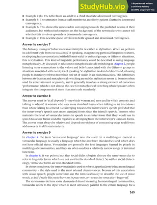 269
Chapter 10 Style, context and register
■ Example 4 (b): The letter from an adult to a child illustrates downward convergence.
■ Example 5: The utterance from a staff member to an elderly patient illustrates downward
convergence.
■ Example 6: This shows the newsreaders converging towards the predicted norms of their
audiences, but without information on the background of the newsreaders we cannot tell
whether this involves upwards or downwards convergence.
■ Example 7: This describes June involved in both upward and downward convergence.
Answer to exercise 7
The Antwerp teenagers’ behaviour can certainly be described as stylisation. When we perform
in a different style from our usual way of speaking, exaggerating particular linguistic features,
or adopting features associated with different social or cultural groups, or different situations,
this is stylisation. This kind of linguistic performance could be described as using language
metaphorically. As discussed in relation to metaphorical code-switching in chapter 2, people
listening make connections to the values and beliefs associated with the different groups or
situations associated with our styles of speaking. So stylisation is a kind of shorthand, allowing
people to indirectly refer to more than one set of values in an economical way. The differences
between stylisation and metaphorical switching are subtle: stylisation seems to be more often
used for entertainment or parody, and it generally involves a strong element of conscious
‘performance’ which is not always the case for metaphorical switching where speakers often
integrate the components of more than one code seamlessly.
Answer to exercise 8
The answer must be ‘it all depends’! – on which women and men and in which contexts and
talking to whom? A woman who uses more standard forms when talking to an interviewer
than when talking to a friend is converging towards the interviewer’s speech provided that
the interviewer’s speech uses more standard forms than the friend’s speech. Women who
maintain the level of vernacular forms in speech to an interviewer that they would use in
speech to a close friend could be regarded as diverging from the interviewer’s standard forms.
The answer must always be relative and depend on evidence of contrasting usage to different
addressees or in different contexts.
Answer to exercise 9
In chapter 4 the term ‘vernacular language’ was discussed. In a multilingual context a
vernacular language is usually a language which has not been standardised and which does
not have official status. Vernaculars are generally the first languages learned by people in
multilingual communities, and they are often used for a relatively narrow range of informal
functions.
In chapter 6, it was pointed out that social dialectologists also use the term vernacular to
refer to linguistic forms which are not used in the standard dialect. So within social dialect-
ology, vernacular forms are non-standard forms.
In the section above, the term vernacular is used to refer to a particular style in a monolingual
community – the style used in the most relaxed circumstances. Because of this association
with casual speech, people sometimes use the term facetiously to describe the use of swear
words, as in I’d really like you to leave me in peace now, or – to use the vernacular – bugger off.
The various uses do have some elements of shared meaning. In monolingual communities,
vernacular refers to the style which is most obviously parallel to the ethnic language for a
 
