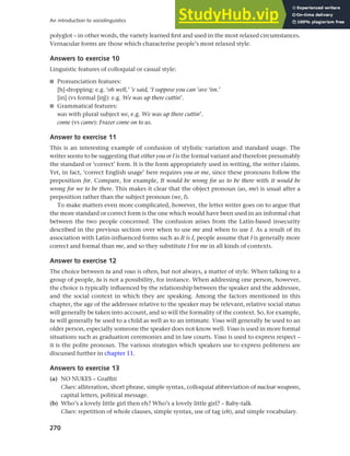 270
An introduction to sociolinguistics
polyglot – in other words, the variety learned first and used in the most relaxed circumstances.
Vernacular forms are those which characterise people’s most relaxed style.
Answers to exercise 10
Linguistic features of colloquial or casual style:
■ Pronunciation features:
[h]-dropping: e.g. ‘oh well,’ ’e said, ‘I suppose you can ’ave ‘im.’
[in] (vs formal [ih]): e.g. We was up there cuttin’.
■ Grammatical features:
was with plural subject we, e.g. We was up there cuttin’.
come (vs came): Frazer come on to us.
Answer to exercise 11
This is an interesting example of confusion of stylistic variation and standard usage. The
writer seems to be suggesting that either you or I is the formal variant and therefore presumably
the standard or ‘correct’ form. It is the form appropriately used in writing, the writer claims.
Yet, in fact, ‘correct English usage’ here requires you or me, since these pronouns follow the
preposition for. Compare, for example, It would be wrong for us to be there with it would be
wrong for we to be there. This makes it clear that the object pronoun (us, me) is usual after a
preposition rather than the subject pronoun (we, I).
To make matters even more complicated, however, the letter writer goes on to argue that
the more standard or correct form is the one which would have been used in an informal chat
between the two people concerned. The confusion arises from the Latin-based insecurity
described in the previous section over when to use me and when to use I. As a result of its
association with Latin-influenced forms such as It is I, people assume that I is generally more
correct and formal than me, and so they substitute I for me in all kinds of contexts.
Answer to exercise 12
The choice between tu and vous is often, but not always, a matter of style. When talking to a
group of people, tu is not a possibility, for instance. When addressing one person, however,
the choice is typically influenced by the relationship between the speaker and the addressee,
and the social context in which they are speaking. Among the factors mentioned in this
chapter, the age of the addressee relative to the speaker may be relevant, relative social status
will generally be taken into account, and so will the formality of the context. So, for example,
tu will generally be used to a child as well as to an intimate. Vous will generally be used to an
older person, especially someone the speaker does not know well. Vous is used in more formal
situations such as graduation ceremonies and in law courts. Vous is used to express respect –
it is the polite pronoun. The various strategies which speakers use to express politeness are
discussed further in chapter 11.
Answers to exercise 13
(a) NO NUKES – Graffiti
Clues: alliteration, short phrase, simple syntax, colloquial abbreviation of nuclear weapons,
capital letters, political message.
(b) Who’s a lovely little girl then eh? Who’s a lovely little girl? – Baby-talk
Clues: repetition of whole clauses, simple syntax, use of tag (eh), and simple vocabulary.
 
