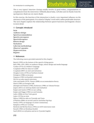 272
An introduction to sociolinguistics
This is very typical. Interview closings usually involve (i) good wishes, congratulations or
compliments from the interviewer: brilliantly played today, well done and (ii) thanks from the
sportsperson: thank you very much, thanks
In this exercise, the function of the interaction is clearly a very important influence on the
utterances of the participants. It is a kind of ‘display’ event with a rather predictable structure.
The next chapter explores the relationship between speech functions and linguistic choices
in more detail.
■ Concepts introduced
Style
Audience design
Speech accommodation
Speech convergence
Speech divergence
Referee design
Stylisation
Labovian methodology
Observer’s paradox
Hypercorrection
Register
■ References
The following sources provided material for this chapter:
Barrett (1999) on the features of the speech of drag queens
Bell (1984, 1991, 2001) on audience design, referee design and media language
Cazden (1972) on children’s language
Coupland (1981) for data on Cardiff
Coupland (2007) on style and stylisation
Douglas-Cowie (1978) on Northern Ireland
Errington (1988) on Javanese
Ferguson (1983) on baseball commentary
File (fc) on after-match interviews
Giles and Smith (1979), Ylanne (2008) on accommodation theory
Hatch (1983) on foreigner talk
Jahangiri and Hudson (1982), Keshavarz (1988) on Tehrani Persian
Jaspers (2011) on Antwerp dialect and stylisation
Kuiper and Austin (1990) on race calling
Kuiper and Haggo (1984) on oral formulas
Labov (2006) on New York speech
Labov (1972a) on style
Milroy (1989) for data on Tyneside and Tunis
O’Hanlon (2006) on accents used in Australian hip-hop
Pawley (1991) on language of cricket commentary
Rampton (1995) on ‘crossing’
Rickford and McNair-Knox (1994) on AAVE interviewer style
Russell (1982) on Mombasa Swahili
Snell (2010) on stylisation and me in Tyneside English
 