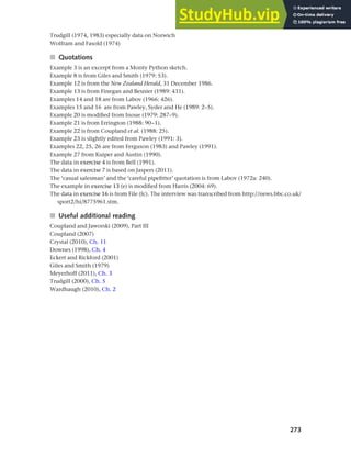 273
Chapter 10 Style, context and register
Trudgill (1974, 1983) especially data on Norwich
Wolfram and Fasold (1974)
■ Quotations
Example 3 is an excerpt from a Monty Python sketch.
Example 8 is from Giles and Smith (1979: 53).
Example 12 is from the New Zealand Herald, 31 December 1986.
Example 13 is from Finegan and Besnier (1989: 431).
Examples 14 and 18 are from Labov (1966: 426).
Examples 15 and 16 are from Pawley, Syder and He (1989: 2–5).
Example 20 is modified from Inoue (1979: 287–9).
Example 21 is from Errington (1988: 90–1).
Example 22 is from Coupland et al. (1988: 25).
Example 23 is slightly edited from Pawley (1991: 3).
Examples 22, 25, 26 are from Ferguson (1983) and Pawley (1991).
Example 27 from Kuiper and Austin (1990).
The data in exercise 4 is from Bell (1991).
The data in exercise 7 is based on Jaspers (2011).
The ‘casual salesman’ and the ‘careful pipefitter’ quotation is from Labov (1972a: 240).
The example in exercise 13 (e) is modified from Harris (2004: 69).
The data in exercise 16 is from File (fc). The interview was transcribed from http://news.bbc.co.uk/
sport2/hi/8775961.stm.
■ Useful additional reading
Coupland and Jaworski (2009), Part III
Coupland (2007)
Crystal (2010), Ch. 11
Downes (1998), Ch. 4
Eckert and Rickford (2001)
Giles and Smith (1979)
Meyerhoff (2011), Ch. 3
Trudgill (2000), Ch. 5
Wardhaugh (2010), Ch. 2
 