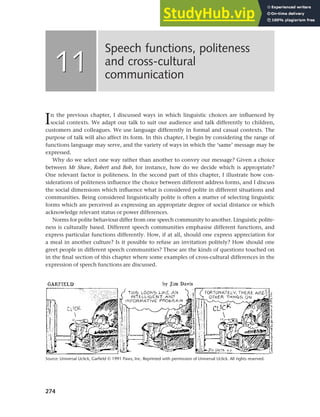 274
In the previous chapter, I discussed ways in which linguistic choices are influenced by
social contexts. We adapt our talk to suit our audience and talk differently to children,
customers and colleagues. We use language differently in formal and casual contexts. The
purpose of talk will also affect its form. In this chapter, I begin by considering the range of
functions language may serve, and the variety of ways in which the ‘same’ message may be
expressed.
Why do we select one way rather than another to convey our message? Given a choice
between Mr Shaw, Robert and Bob, for instance, how do we decide which is appropriate?
One relevant factor is politeness. In the second part of this chapter, I illustrate how con-
siderations of politeness influence the choice between different address forms, and I discuss
the social dimensions which influence what is considered polite in different situations and
communities. Being considered linguistically polite is often a matter of selecting linguistic
forms which are perceived as expressing an appropriate degree of social distance or which
acknowledge relevant status or power differences.
Norms for polite behaviour differ from one speech community to another. Linguistic polite-
ness is culturally based. Different speech communities emphasise different functions, and
express particular functions differently. How, if at all, should one express appreciation for
a meal in another culture? Is it possible to refuse an invitation politely? How should one
greet people in different speech communities? These are the kinds of questions touched on
in the final section of this chapter where some examples of cross-cultural differences in the
expression of speech functions are discussed.
Speech functions, politeness
and cross-cultural
communication
11
11
Source: Universal Uclick, Garfield © 1991 Paws, Inc. Reprinted with permission of Universal Uclick. All rights reserved.
 