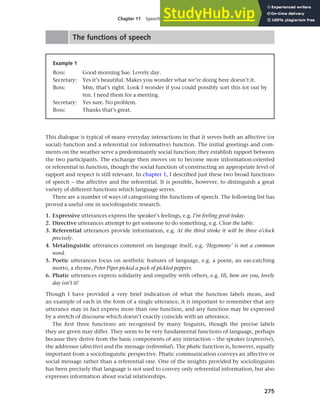 275
Chapter 11 Speech functions, politeness and cross-cultural communication
The functions of speech
Example 1
Boss: Good morning Sue. Lovely day.
Secretary: Yes it’s beautiful. Makes you wonder what we’re doing here doesn’t it.
Boss: Mm, that’s right. Look I wonder if you could possibly sort this lot out by
ten. I need them for a meeting.
Secretary: Yes sure. No problem.
Boss: Thanks that’s great.
This dialogue is typical of many everyday interactions in that it serves both an affective (or
social) function and a referential (or informative) function. The initial greetings and com-
ments on the weather serve a predominantly social function; they establish rapport between
the two participants. The exchange then moves on to become more information-oriented
or referential in function, though the social function of constructing an appropriate level of
rapport and respect is still relevant. In chapter 1, I described just these two broad functions
of speech – the affective and the referential. It is possible, however, to distinguish a great
variety of different functions which language serves.
There are a number of ways of categorising the functions of speech. The following list has
proved a useful one in sociolinguistic research.
1. Expressive utterances express the speaker’s feelings, e.g. I’m feeling great today.
2. Directive utterances attempt to get someone to do something, e.g. Clear the table.
3. Referential utterances provide information, e.g. At the third stroke it will be three o’clock
precisely.
4. Metalinguistic utterances comment on language itself, e.g. ‘Hegemony’ is not a common
word.
5. Poetic utterances focus on aesthetic features of language, e.g. a poem, an ear-catching
motto, a rhyme, Peter Piper picked a peck of pickled peppers.
6. Phatic utterances express solidarity and empathy with others, e.g. Hi, how are you, lovely
day isn’t it!
Though I have provided a very brief indication of what the function labels mean, and
an example of each in the form of a single utterance, it is important to remember that any
utterance may in fact express more than one function, and any function may be expressed
by a stretch of discourse which doesn’t exactly coincide with an utterance.
The first three functions are recognised by many linguists, though the precise labels
they are given may differ. They seem to be very fundamental functions of language, perhaps
because they derive from the basic components of any interaction – the speaker (expressive),
the addressee (directive) and the message (referential). The phatic function is, however, equally
important from a sociolinguistic perspective. Phatic communication conveys an affective or
social message rather than a referential one. One of the insights provided by sociolinguists
has been precisely that language is not used to convey only referential information, but also
expresses information about social relationships.
 