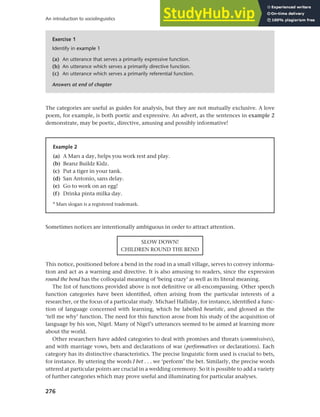 276
An introduction to sociolinguistics
The categories are useful as guides for analysis, but they are not mutually exclusive. A love
poem, for example, is both poetic and expressive. An advert, as the sentences in example 2
demonstrate, may be poetic, directive, amusing and possibly informative!
Exercise 1
Identify in example 1
(a) An utterance that serves a primarily expressive function.
(b) An utterance which serves a primarily directive function.
(c) An utterance which serves a primarily referential function.
Answers at end of chapter
Example 2
(a) A Mars a day, helps you work rest and play.
(b) Beanz Buildz Kidz.
(c) Put a tiger in your tank.
(d) San Antonio, sans delay.
(e) Go to work on an egg!
(f) Drinka pinta milka day.
® Mars slogan is a registered trademark.
Sometimes notices are intentionally ambiguous in order to attract attention.
SLOW DOWN!
CHILDREN ROUND THE BEND
This notice, positioned before a bend in the road in a small village, serves to convey informa-
tion and act as a warning and directive. It is also amusing to readers, since the expression
round the bend has the colloquial meaning of ‘being crazy’ as well as its literal meaning.
The list of functions provided above is not definitive or all-encompassing. Other speech
function categories have been identified, often arising from the particular interests of a
researcher, or the focus of a particular study. Michael Halliday, for instance, identified a func-
tion of language concerned with learning, which he labelled heuristic, and glossed as the
‘tell me why’ function. The need for this function arose from his study of the acquisition of
language by his son, Nigel. Many of Nigel’s utterances seemed to be aimed at learning more
about the world.
Other researchers have added categories to deal with promises and threats (commissives),
and with marriage vows, bets and declarations of war (performatives or declarations). Each
category has its distinctive characteristics. The precise linguistic form used is crucial to bets,
for instance. By uttering the words I bet . . . we ‘perform’ the bet. Similarly, the precise words
uttered at particular points are crucial in a wedding ceremony. So it is possible to add a variety
of further categories which may prove useful and illuminating for particular analyses.
 