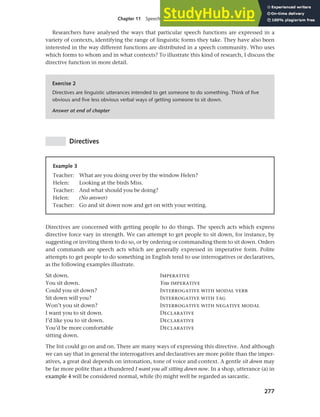 277
Chapter 11 Speech functions, politeness and cross-cultural communication
Researchers have analysed the ways that particular speech functions are expressed in a
variety of contexts, identifying the range of linguistic forms they take. They have also been
interested in the way different functions are distributed in a speech community. Who uses
which forms to whom and in what contexts? To illustrate this kind of research, I discuss the
directive function in more detail.
Exercise 2
Directives are linguistic utterances intended to get someone to do something. Think of five
obvious and five less obvious verbal ways of getting someone to sit down.
Answer at end of chapter
Directives
Example 3
Teacher: What are you doing over by the window Helen?
Helen: Looking at the birds Miss.
Teacher: And what should you be doing?
Helen: (No answer)
Teacher: Go and sit down now and get on with your writing.
Directives are concerned with getting people to do things. The speech acts which express
directive force vary in strength. We can attempt to get people to sit down, for instance, by
suggesting or inviting them to do so, or by ordering or commanding them to sit down. Orders
and commands are speech acts which are generally expressed in imperative form. Polite
attempts to get people to do something in English tend to use interrogatives or declaratives,
as the following examples illustrate.
Sit down.
You sit down.
Could you sit down?
Sit down will you?
Won’t you sit down?
I want you to sit down.
I’d like you to sit down.
You’d be more comfortable
sitting down.
IMPERATIVE
You IMPERATIVE
INTERROGATIVE WITH MODAL VERB
INTERROGATIVE WITH TAG
INTERROGATIVE WITH NEGATIVE MODAL
DECLARATIVE
DECLARATIVE
DECLARATIVE
The list could go on and on. There are many ways of expressing this directive. And although
we can say that in general the interrogatives and declaratives are more polite than the imper-
atives, a great deal depends on intonation, tone of voice and context. A gentle sit down may
be far more polite than a thundered I want you all sitting down now. In a shop, utterance (a) in
example 4 will be considered normal, while (b) might well be regarded as sarcastic.
 