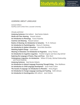 LEARNING ABOUT LANGUAGE
General Editors:
Geoffrey Leech & Mick Short, Lancaster University
Already published:
Analysing Sentences (2nd edition) Noel Burton-Roberts
Words and Their Meaning Howard Jackson
An Introduction to Phonology Francis Katamba
Grammar and Meaning Howard Jackson
Realms of Meaning: An Introduction to Semantics Th. R. Hofmann
An Introduction to Psycholinguistics Danny D. Steinberg
An Introduction to Spoken Interaction Anna-Brita Stenström
Watching English Change Laurie Bauer
Meaning in Interaction: An Introduction to Pragmatics Jenny Thomas
An Introduction to Cognitive Linguistics Friedrich Ungerer and Hans-Jörg Schmid
Exploring the Language of Poems, Plays and Prose Mick Short
Contemporary Linguistics: An Introduction William O’Grady, Michael Dobrovolsky
and Francis Katamba
Analysing Sentences Noel Burton-Roberts
An Introduction to Natural Language Processing Through Prolog Clive Matthews
An Introduction to Child Language Development Susan Foster-Cohen
The Sounds of Language: An Introduction to Phonetics Henry Rogers
An Introduction to Foreign Language Learning and Teaching Keith Johnson
An Introduction to Sociolinguistics (4th edition) Janet Holmes
 