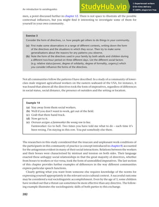 282
An introduction to sociolinguistics
men, a point discussed further in chapter 12. There is not space to illustrate all the possible
contextual influences, but you might find it interesting to investigate some of them for
yourself in your own community.
Exercise 3
Consider the form of directives, i.e. how people get others to do things in your community.
(a) First make some observations in a range of different contexts, writing down the form
of the directives and the situations in which they occur. Then try to make some
generalisations about the reasons for any patterns you observe.
(b) Note the form of the directives used in your family by both adults and children during
a different two-hour period on three different days. List the different social factors
(e.g. relative status/power, degree of solidarity, degree of formality, urgency) which
you consider influence the forms of the directives.
Not all communities follow the patterns I have described. In a study of a community of lower-
class male migrant agricultural workers on the eastern seaboard of the USA, for instance, it
was found that almost all the directives took the form of imperatives, regardless of differences
in social status, social distance, the presence of outsiders and the setting or location.
Example 14
(a) Stay away from them social workers.
(b) Well if you don’t want to work, get out of the field.
(c) Grab that there hand truck.
(d) Now get to it.
(e) Overseer assigns a farmworker the wrong row to hoe.
Farmworker: Go to hell. Two times you have told me what to do – each time it’s
been wrong. I’m staying in this row. You put somebody else there.
The researchers in this study considered that the insecure and unpleasant work conditions of
the participants in this community of practice (a concept introduced in chapter 8) accounted
for the antagonism evident in many of their social interactions. Relations between the workers
and their bosses were characterised by mistrust and tension on both sides. Their language
enacted these unhappy social relationships in that the great majority of directives, whether
from bosses to workers or vice versa, took the form of unmodified imperatives. The last section
of this chapter provides further examples of differences in the way different communities
express particular speech functions.
Clearly getting what you want from someone else requires knowledge of the norms for
expressing yourself appropriately in the relevant socio-cultural context. A successful outcome
may be considered a real sociolinguistic accomplishment. Even by the age of 3, some children
have worked out that a threat can sometimes be more effective than any directive. The follow-
ing example illustrates the sociolinguistic skills of both parties to this exchange.
 
