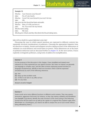 283
Chapter 11 Speech functions, politeness and cross-cultural communication
Jake will no doubt be a great diplomat some day!
Discussing the ways in which speech functions are expressed in different contexts has
repeatedly involved considerations of politeness. Choosing the appropriate linguistic form
for directives to family, friends and foreigners involves taking account of the dimensions of
solidarity (or social distance) and social status (or power). These dimensions are at the heart
of politeness behaviour and are discussed further in chapter 14. In the next section, I focus
explicitly on linguistic politeness, using terms of address for exemplification.
Example 15
Mischa: Can I borrow your biscuit?
Jake: No, it’s my lunch.
Mischa: I won’t be your friend if you won’t let me.
Jake: OK.
Jake gives her the biscuit but looks miserable.
Mischa: Here, it’s OK you have it.
Jake: No. You won’t be my friend.
Mischa starts eating.
Jake: My turn.
Mischa gives it back and they then finish the biscuit taking turns.
Exercise 4
For the purposes of the discussion in this chapter, I have simplified and treated most
utterances as if they expressed just one speech function. But when we interact we generally
use language in complex ways, and this often involves expressing several functions of
language simultaneously. Identify at least two functions which could be expressed
simultaneously by each of the following utterances.
(a) Fire!
(b) Keep up that excellent work.
(c) I’d like to see Sam in my office at four.
(d) I’m very tired.
Answers at end of chapter
Exercise 5
Swear words serve many different functions in different social contexts. They may express
annoyance, aggression and insult, for instance, or they may express solidarity and friendliness
(see example 5 (g) above). Identify the main functions of the word fucking in the following
excerpt from the pre-match rev-up talk by the captain of a regional New Zealand rugby team.
(Remember as a sociolinguist, you need to be able to analyse the use of such words without
being offended by them.)
▲
 