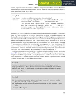 289
Chapter 11 Speech functions, politeness and cross-cultural communication
women, especially when the woman is older and rarely encountered face-to-face. The follow-
ing American example describes a different pattern, however, and illustrates the complexity
of the factors which may be relevant.
Example 20
Interviewer: How do you address the custodian of your building?
Professor: We have a young college boy now, so I call him by his FN . . . Now
our housekeeper, I call her Mrs _______, and she calls me Miss _______.
Once in a great while I call her by her FN. But I want the students to
know that I respect her, so in public, I call her Mrs _______. And she’s
not in the category of a cleaning lady. She wears a uniform and makes
a vital contribution to the department.
Another factor which contributes to the assessment of social distance, and hence to the appro-
priate way of being polite, is the type of relationship involved. In many communities, as
illustrated in example 20, transactional relationships favour TLN. Shopkeepers and customers
may exchange mutual TLN even when they have known each other for a long time. Doctors and
patients similarly tend to use mutual TLN. These relationships put the emphasis on the social
distance dimension in that, even when they are long-standing, they do not involve intimacy.
To know someone ‘well’ involves more than just knowing them for a long time. Mutual TLN
is also a marker of mutual respect, as example 20 indicates, and it may be especially relevant
to express this in certain contexts. Transactional relationships are usually one-dimensional.
When they shift to become more personal, they often also shift to mutual FN.
One factor which seems to override these patterns – as indicated by its primary position in
figure 11.1 – is relative age. Adults use FN to children on first meeting. Young people are more
likely to receive FN in any context. A young shop assistant, hairdresser or cleaner or an office
junior will receive FN from a customer or client, and will often be expected to use TLN back,
especially if the person is a generation or more older.
Exercise 7
Consider the complications introduced into the interaction of solidarity and status by
languages which have a choice of pronoun such as tu and vous in French, or du and Sie in
German. What kind of social relationship is implied by mutual vous between two people?
Answer at end of chapter
Exercise 8
(a) When a subordinate is using TLN to a superior and receiving FN back, how could a
change to mutual FN be achieved politely?
(b) When people are using mutual TLN who do you think has the right to suggest a move
to FN?
Answers at end of chapter
 
