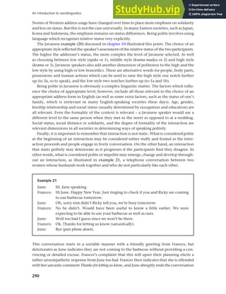 290
An introduction to sociolinguistics
Norms of Western address usage have changed over time to place more emphasis on solidarity
and less on status. But this is not the case universally. In many Eastern societies, such as Japan,
Korea and Indonesia, the emphasis remains on status differences. Being polite involves using
language which recognises relative status very explicitly.
The Javanese example (20) discussed in chapter 10 illustrated this point. The choice of an
appropriate style reflected the speaker’s assessment of the relative status of the two participants.
The higher the addressee’s status, the more complex the level of Javanese selected. As well
as choosing between low style (ngoko or 1), middle style (krama madya or 2) and high style
(krama or 3), Javanese speakers also add another dimension of politeness to the high and the
low style by using high or low honorifics. These are alternative words for people, body parts,
possessions and human actions which can be used to raise the high style one notch further
up (to 3a, so to speak), and the low style two notches further up (to 1a and 1b).
Being polite in Javanese is obviously a complex linguistic matter. The factors which influ-
ence the choice of appropriate level, however, include all those relevant to the choice of an
appropriate address form in English (as well as some extra factors, such as the status of one’s
family, which is irrelevant in many English-speaking societies these days). Age, gender,
kinship relationship and social status (usually determined by occupation and education) are
all relevant. Even the formality of the context is relevant – a Javanese speaker would use a
different level to the same person when they met in the street as opposed to at a wedding.
Social status, social distance or solidarity, and the degree of formality of the interaction are
relevant dimensions in all societies in determining ways of speaking politely.
Finally, it is important to remember that interaction is not static. What is considered polite
at the beginning of an interaction may be considered rather stuffy and formal as the inter-
action proceeds and people engage in lively conversation. On the other hand, an interaction
that starts politely may deteriorate as it progresses if the participants find they disagree. In
other words, what is considered polite or impolite may emerge, change and develop through-
out an interaction, as illustrated in example 21, a telephone conversation between two
women whose husbands work together and who do not particularly like each other.
Example 21
June: Hi. June speaking.
Frances: Hi June. Happy New Year. Just ringing to check if you and Ricky are coming
to our barbecue tomorrow.
June: Oh, sorry erm didn’t Ricky tell you, we’re busy tomorrow.
Frances: No he didn’t. Would have been useful to know a little earlier. We were
expecting to be able to use your barbecue as well as ours.
June: Well too bad I guess since we won’t be there.
Frances: Ok. Thanks for letting us know (sarcastically).
June: Bye (puts phone down).
This conversation starts in a sociable manner with a friendly greeting from Frances, but
deteriorates as June indicates they are not coming to the barbecue without providing a con-
vincing or detailed excuse. Frances’s complaint that this will upset their planning elicits a
rather unsympathetic response from June too bad. Frances then indicates that she is offended
with her sarcastic comment Thanks for letting us know, and June abruptly ends the conversation
 