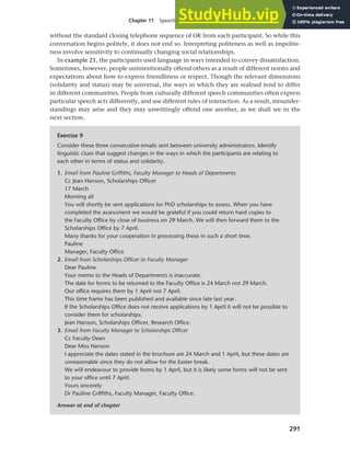 291
Chapter 11 Speech functions, politeness and cross-cultural communication
without the standard closing telephone sequence of OK from each participant. So while this
conversation begins politely, it does not end so. Interpreting politeness as well as impolite-
ness involve sensitivity to continually changing social relationships.
In example 21, the participants used language in ways intended to convey dissatisfaction.
Sometimes, however, people unintentionally offend others as a result of different norms and
expectations about how to express friendliness or respect. Though the relevant dimensions
(solidarity and status) may be universal, the ways in which they are realised tend to differ
in different communities. People from culturally different speech communities often express
particular speech acts differently, and use different rules of interaction. As a result, misunder-
standings may arise and they may unwittingly offend one another, as we shall see in the
next section.
Exercise 9
Consider these three consecutive emails sent between university administrators. Identify
linguistic clues that suggest changes in the ways in which the participants are relating to
each other in terms of status and solidarity.
1. Email from Pauline Griffiths, Faculty Manager to Heads of Departments
Cc Jean Hanson, Scholarships Officer
17 March
Morning all
You will shortly be sent applications for PhD scholarships to assess. When you have
completed the assessment we would be grateful if you could return hard copies to
the Faculty Office by close of business on 29 March. We will then forward them to the
Scholarships Office by 7 April.
Many thanks for your cooperation in processing these in such a short time.
Pauline
Manager, Faculty Office
2. Email from Scholarships Officer to Faculty Manager
Dear Pauline
Your memo to the Heads of Departments is inaccurate.
The date for forms to be returned to the Faculty Office is 24 March not 29 March.
Our office requires them by 1 April not 7 April.
This time frame has been published and available since late last year.
If the Scholarships Office does not receive applications by 1 April it will not be possible to
consider them for scholarships.
Jean Hanson, Scholarships Officer, Research Office.
3. Email from Faculty Manager to Scholarships Officer
Cc Faculty Dean
Dear Miss Hanson
I appreciate the dates stated in the brochure are 24 March and 1 April, but these dates are
unreasonable since they do not allow for the Easter break.
We will endeavour to provide forms by 1 April, but it is likely some forms will not be sent
to your office until 7 April.
Yours sincerely
Dr Pauline Griffiths, Faculty Manager, Faculty Office.
Answer at end of chapter
 