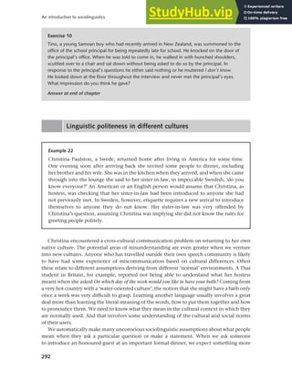 292
An introduction to sociolinguistics
Linguistic politeness in different cultures
Exercise 10
Tino, a young Samoan boy who had recently arrived in New Zealand, was summoned to the
office of the school principal for being repeatedly late for school. He knocked on the door of
the principal’s office. When he was told to come in, he walked in with hunched shoulders,
scuttled over to a chair and sat down without being asked to do so by the principal. In
response to the principal’s questions he either said nothing or he muttered I don’t know.
He looked down at the floor throughout the interview and never met the principal’s eyes.
What impression do you think he gave?
Answer at end of chapter
Example 22
Christina Paulston, a Swede, returned home after living in America for some time.
One evening soon after arriving back she invited some people to dinner, including
her brother and his wife. She was in the kitchen when they arrived, and when she came
through into the lounge she said to her sister-in-law, in impeccable Swedish, ‘do you
know everyone?’ An American or an English person would assume that Christina, as
hostess, was checking that her sister-in-law had been introduced to anyone she had
not previously met. In Sweden, however, etiquette requires a new arrival to introduce
themselves to anyone they do not know. Her sister-in-law was very offended by
Christina’s question, assuming Christina was implying she did not know the rules for
greeting people politely.
Christina encountered a cross-cultural communication problem on returning to her own
native culture. The potential areas of misunderstanding are even greater when we venture
into new cultures. Anyone who has travelled outside their own speech community is likely
to have had some experience of miscommunication based on cultural differences. Often
these relate to different assumptions deriving from different ‘normal’ environments. A Thai
student in Britain, for example, reported not being able to understand what her hostess
meant when she asked On which day of the week would you like to have your bath? Coming from
a very hot country with a ‘water-oriented culture’, the notion that she might have a bath only
once a week was very difficult to grasp. Learning another language usually involves a great
deal more than learning the literal meaning of the words, how to put them together and how
to pronounce them. We need to know what they mean in the cultural context in which they
are normally used. And that involves some understanding of the cultural and social norms
of their users.
We automatically make many unconscious sociolinguistic assumptions about what people
mean when they ask a particular question or make a statement. When we ask someone
to introduce an honoured guest at an important formal dinner, we expect something more
 