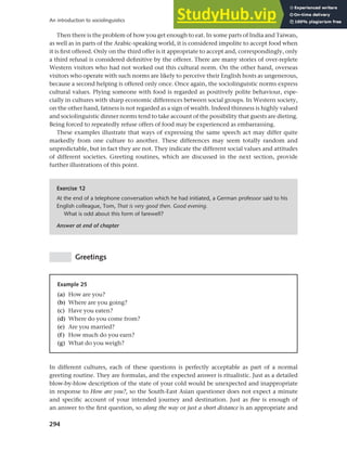294
An introduction to sociolinguistics
Then there is the problem of how you get enough to eat. In some parts of India and Taiwan,
as well as in parts of the Arabic-speaking world, it is considered impolite to accept food when
it is first offered. Only on the third offer is it appropriate to accept and, correspondingly, only
a third refusal is considered definitive by the offerer. There are many stories of over-replete
Western visitors who had not worked out this cultural norm. On the other hand, overseas
visitors who operate with such norms are likely to perceive their English hosts as ungenerous,
because a second helping is offered only once. Once again, the sociolinguistic norms express
cultural values. Plying someone with food is regarded as positively polite behaviour, espe-
cially in cultures with sharp economic differences between social groups. In Western society,
on the other hand, fatness is not regarded as a sign of wealth. Indeed thinness is highly valued
and sociolinguistic dinner norms tend to take account of the possibility that guests are dieting.
Being forced to repeatedly refuse offers of food may be experienced as embarrassing.
These examples illustrate that ways of expressing the same speech act may differ quite
markedly from one culture to another. These differences may seem totally random and
unpredictable, but in fact they are not. They indicate the different social values and attitudes
of different societies. Greeting routines, which are discussed in the next section, provide
further illustrations of this point.
Exercise 12
At the end of a telephone conversation which he had initiated, a German professor said to his
English colleague, Tom, That is very good then. Good evening.
What is odd about this form of farewell?
Answer at end of chapter
Greetings
Example 25
(a) How are you?
(b) Where are you going?
(c) Have you eaten?
(d) Where do you come from?
(e) Are you married?
(f) How much do you earn?
(g) What do you weigh?
In different cultures, each of these questions is perfectly acceptable as part of a normal
greeting routine. They are formulas, and the expected answer is ritualistic. Just as a detailed
blow-by-blow description of the state of your cold would be unexpected and inappropriate
in response to How are you?, so the South-East Asian questioner does not expect a minute
and specific account of your intended journey and destination. Just as fine is enough of
an answer to the first question, so along the way or just a short distance is an appropriate and
 