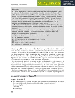 296
An introduction to sociolinguistics
In this chapter, I have discussed a number of different speech functions, and the ways in
which they may be expressed, as well as some of the reasons why people express the same
speech function differently on different occasions. Social context, formality and the relation-
ship between participants have proved important influences in this area as elsewhere. The
effect of these influences on the linguistic form of a speech act is often perceived as a matter
of politeness. The relevance of social factors to the linguistic expression of politeness has
therefore been another important thread throughout this chapter.
The sociolinguistic norms or appropriate ways of speaking in different communities are
clearly quite distinctive in a range of areas. Speech functions are expressed differently in differ-
ent communities. Being polite involves understanding the social values which govern the
way social dimensions such as status, solidarity and formality are expressed. A sociolinguistic
description aims to identify the different weight put on these factors in different cultures.
In the next chapter, these themes will be developed further as we examine differences in
the way in which women and men express different speech functions and linguistic politeness.
Answers to exercises in chapter 11
Answers to exercise 1
(a) Any of the following utterances could be categorised as primarily expressive, though the
first four could probably be most usefully labelled as ‘phatic’ in function.
Good morning Sue.
Lovely day.
Yes it’s beautiful.
Exercise 13
At a formal meeting where a number of new courses were being formally ratified by a group
of teachers, a Maori contributor commented that the lack of discussion, the silence with
which the proposals were met, would have been regarded as an ominous sign in his culture.
Most of those present were Pakeha New Zealanders. Knowing that the preparatory discussion
had already taken place elsewhere, they interpreted the lack of talk as a sign that all were in
agreement and there were no problems. By contrast, as indicated by the Maori contributor’s
comment, a group of Maori people would have seen it as appropriate at this stage to
welcome the proposals and explicitly record their consent to them.
When silence contrasts with speech it can be very communicative. In different cultures and
contexts, silence may convey respect, consent, disagreement, attention, disapproval, anger or
boredom.
For each of the contexts below there are some cultures where silence is the appropriate
response, and others where talk is the appropriate response. Is silence or speech more
appropriate in these contexts in your culture?
If speech is appropriate then what message does silence convey?
(a) On first meeting someone.
(b) When someone has put forward a proposal at a meeting.
(c) At the dinner table.
(d) When you are accused of wrongdoing.
(e) While listening to someone talk.
 