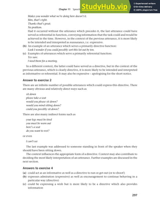297
Chapter 11 Speech functions, politeness and cross-cultural communication
Makes you wonder what we’re doing here doesn’t it.
Mm, that’s right.
Thanks that’s great.
No problem.
Had it occurred without the utterance which precedes it, the last utterance could have
served as referential in function, conveying information that the task could and would be
achieved in the time. However, in the context of the previous utterance, it is more likely
to be intended and interpreted as reassurance, i.e. expressive.
(b) An example of an utterance which serves a primarily directive function:
Look I wonder if you could possibly sort this lot out by ten.
(c) Examples of utterances which serve a primarily referential function:
Yes sure.
I need them for a meeting.
In a different context, the latter could have served as a directive, but in the context of the
previous utterance, which is clearly directive, it is more likely to be intended and interpreted
as informative or referential. It may also be expressive – apologising for the short notice.
Answer to exercise 2
There are an infinite number of possible utterances which could express this directive. There
are many obvious and relatively direct ways such as
sit down
please take a seat
would you please sit down?
would you mind sitting down?
could you possibly sit down?
There are also many indirect forms such as
your legs must be tired
you must be worn out
here’s a seat
do you want to rest?
or even
I can’t see
The last example was addressed to someone standing in front of the speaker when they
should have been sitting down.
The context influences the appropriate form of a directive. Context may also contribute to
deciding the most likely interpretation of an utterance. Further examples are discussed in the
next section.
Answers to exercise 4
(a) could act as an informative as well as a directive to run or get out (or to shoot!)
(b) expresses admiration (expressive) as well as encouragement to continue behaving in a
particular way (directive)
(c) could be expressing a wish but is more likely to be a directive which also provides
information
 