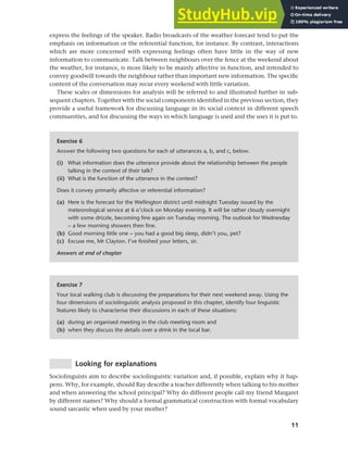 11
Chapter 1 What do sociolinguists study?
express the feelings of the speaker. Radio broadcasts of the weather forecast tend to put the
emphasis on information or the referential function, for instance. By contrast, interactions
which are more concerned with expressing feelings often have little in the way of new
information to communicate. Talk between neighbours over the fence at the weekend about
the weather, for instance, is more likely to be mainly affective in function, and intended to
convey goodwill towards the neighbour rather than important new information. The specific
content of the conversation may recur every weekend with little variation.
These scales or dimensions for analysis will be referred to and illustrated further in sub-
sequent chapters. Together with the social components identified in the previous section, they
provide a useful framework for discussing language in its social context in different speech
communities, and for discussing the ways in which language is used and the uses it is put to.
Exercise 6
Answer the following two questions for each of utterances a, b, and c, below.
(i) What information does the utterance provide about the relationship between the people
talking in the context of their talk?
(ii) What is the function of the utterance in the context?
Does it convey primarily affective or referential information?
(a) Here is the forecast for the Wellington district until midnight Tuesday issued by the
meteorological service at 6 o’clock on Monday evening. It will be rather cloudy overnight
with some drizzle, becoming fine again on Tuesday morning. The outlook for Wednesday
– a few morning showers then fine.
(b) Good morning little one – you had a good big sleep, didn’t you, pet?
(c) Excuse me, Mr Clayton. I’ve finished your letters, sir.
Answers at end of chapter
Exercise 7
Your local walking club is discussing the preparations for their next weekend away. Using the
four dimensions of sociolinguistic analysis proposed in this chapter, identify four linguistic
features likely to characterise their discussions in each of these situations:
(a) during an organised meeting in the club meeting room and
(b) when they discuss the details over a drink in the local bar.
Looking for explanations
Sociolinguists aim to describe sociolinguistic variation and, if possible, explain why it hap-
pens. Why, for example, should Ray describe a teacher differently when talking to his mother
and when answering the school principal? Why do different people call my friend Margaret
by different names? Why should a formal grammatical construction with formal vocabulary
sound sarcastic when used by your mother?
 