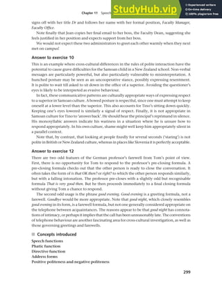 299
Chapter 11 Speech functions, politeness and cross-cultural communication
signs off with her title Dr and follows her name with her formal position, Faculty Manager,
Faculty Office.
Note finally that Jean copies her final email to her boss, the Faculty Dean, suggesting she
feels justified in her position and expects support from her boss.
We would not expect these two administrators to greet each other warmly when they next
met on campus!
Answer to exercise 10
This is an example where cross-cultural differences in the rules of polite interaction have the
potential to cause grave difficulties for the Samoan child in a New Zealand school. Non-verbal
messages are particularly powerful, but also particularly vulnerable to misinterpretation. A
hunched posture may be seen as an uncooperative stance, possibly expressing resentment.
It is polite to wait till asked to sit down in the office of a superior. Avoiding the questioner’s
eyes is likely to be interpreted as evasive behaviour.
In fact, these communicative patterns are culturally appropriate ways of expressing respect
to a superior in Samoan culture. A bowed posture is respectful, since one must attempt to keep
oneself at a lower level than the superior. This also accounts for Tino’s sitting down quickly.
Keeping one’s eyes lowered is similarly a signal of respect. Finally, it is not appropriate in
Samoan culture for Tino to ‘answer back’. He should hear the principal’s reprimand in silence.
His monosyllabic answers indicate his wariness in a situation where he is unsure how to
respond appropriately. In his own culture, shame might well keep him appropriately silent in
a parallel context.
Note that, by contrast, that looking at people fixedly for several seconds (‘staring’) is not
polite in British or New Zealand culture, whereas in places like Slovenia it is perfectly acceptable.
Answer to exercise 12
There are two odd features of the German professor’s farewell from Tom’s point of view.
First, there is no opportunity for Tom to respond to the professor’s pre-closing formula. A
pre-closing formula checks out that the other person is ready to close the conversation. It
often takes the form of is that OK then? or right? to which the other person responds similarly,
but with a falling intonation. The professor pre-closes with a slightly odd but recognisable
formula That is very good then. But he then proceeds immediately to a final closing formula
without giving Tom a chance to respond.
The second odd usage is the phrase good evening. Good evening is a greeting formula, not a
farewell. Goodbye would be more appropriate. Note that good night, which closely resembles
good evening in its form, is a farewell formula, but not one generally considered appropriate on
the telephone between acquaintances. The reasons appear to be that good night has connota-
tions of intimacy, or perhaps it implies that the call has been unreasonably late. The conventions
of telephone behaviour are another fascinating area for cross-cultural investigation, as well as
those governing greetings and farewells.
■ Concepts introduced
Speech functions
Phatic function
Directive function
Address forms
Positive politeness and negative politeness
 