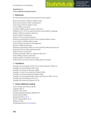 300
An introduction to sociolinguistics
Impoliteness
Cross-cultural communication
■ References
The following sources provided material for this chapter:
Brown and Gilman (1960) on address forms
Brown and Levinson (1987) on politeness
Ervin-Tripp (1972) on address forms
Geertz (1960) on Javanese
Goodwin (1980) on girls’ and boys’ directives
Halliday (1973, 1975) on speech functions and children’s language
Holmes (1983) on teachers’ directives
Holmes (2012) on politeness
Hymes (1974) on speech functions
Johnston and Robertson (1993) on New Zealand address system
Laver (1981) on British address usage
Leech (1983) on politeness and pragmatics
Mooney (1980) on directives
Richards and Schmidt (1983) on cross-culturally different speech acts
Salmond (1974) on Maori greeting rituals
Searle (1976) on speech acts
Weigel and Weigel (1985) on American directives
West (1990) on doctors’ directives
Wilford (1982) on children’s directives
Wilson (2011) on swear words in rugby players’ discourse
■ Quotations
Example 4 is from Haupt (1970: 101–2) cited in Spender (1980: 41).
Example 8 is from Holmes (1983: 110).
Example 10 is based on Mooney (1980).
Examples 13 and 15 are based on Wilford (1982).
Example 14 is from Weigel and Weigel (1985).
Example 16 is from Blum-Kulka, Danet and Gherson (1985: 135–6).
Example 20 is from Blocker (1976: 9).
Example 22 is based on Paulston (1974).
■ Useful additional reading
Clyne, Norrby and Warren (2010)
Culpeper (2011)
Holmes (1995, 2012)
Kiesling and Bratt-Paulston (2005) Part 2
Lakoff and Ide (2005)
Meyerhoff (2011), Ch. 5
Saville-Troike (2003), Ch. 2
Sifianou (1992)
Wardhaugh (2010), Chs 10 and 11
 