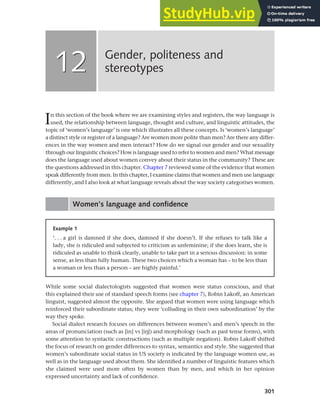 301
In this section of the book where we are examining styles and registers, the way language is
used, the relationship between language, thought and culture, and linguistic attitudes, the
topic of ‘women’s language’ is one which illustrates all these concepts. Is ‘women’s language’
a distinct style or register of a language? Are women more polite than men? Are there any differ-
ences in the way women and men interact? How do we signal our gender and our sexuality
through our linguistic choices? How is language used to refer to women and men? What message
does the language used about women convey about their status in the community? These are
the questions addressed in this chapter. Chapter 7 reviewed some of the evidence that women
speak differently from men. In this chapter, I examine claims that women and men use language
differently, and I also look at what language reveals about the way society categorises women.
Women’s language and confidence
Gender, politeness and
stereotypes
12
12
Example 1
‘. . . a girl is damned if she does, damned if she doesn’t. If she refuses to talk like a
lady, she is ridiculed and subjected to criticism as unfeminine; if she does learn, she is
ridiculed as unable to think clearly, unable to take part in a serious discussion: in some
sense, as less than fully human. These two choices which a woman has – to be less than
a woman or less than a person – are highly painful.’
While some social dialectologists suggested that women were status conscious, and that
this explained their use of standard speech forms (see chapter 7), Robin Lakoff, an American
linguist, suggested almost the opposite. She argued that women were using language which
reinforced their subordinate status; they were ‘colluding in their own subordination’ by the
way they spoke.
Social dialect research focuses on differences between women’s and men’s speech in the
areas of pronunciation (such as [in] vs [ih]) and morphology (such as past tense forms), with
some attention to syntactic constructions (such as multiple negation). Robin Lakoff shifted
the focus of research on gender differences to syntax, semantics and style. She suggested that
women’s subordinate social status in US society is indicated by the language women use, as
well as in the language used about them. She identified a number of linguistic features which
she claimed were used more often by women than by men, and which in her opinion
expressed uncertainty and lack of confidence.
 