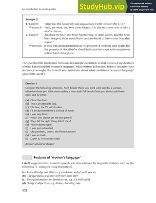 302
An introduction to sociolinguistics
Example 2
1. Lawyer: What was the nature of your acquaintance with the late Mrs E. D.?
Witness A: Well, we were, uh, very close friends. Uh she was even sort of like a
mother to me.
2. Lawyer: And had the heart not been functioning, in other words, had the heart
been stopped, there would have been no blood to have come from that
region?
Witness B: It may leak down depending on the position of the body after death. But
the presence of blood in the alveoli indicates that some active respiratory
action had to take place.
The speech of the two female witnesses in example 2 contrasts in that witness A uses features
of what Lakoff labelled ‘women’s language’, while witness B does not. Before I describe these
features, you might like to see if your intuitions about what constitutes ‘women’s language’
agree with Lakoff’s.
Exercise 1
Consider the following sentences. Put F beside those you think were said by a woman,
M beside those you think were said by a man and F/M beside those you think could have
been said by either.
(a) Close the door.
(b) That’s an adorable dog.
(c) Oh dear, the TV set’s broken.
(d) I’ll be damned there’s a friend of mine!
(e) I was very tired.
(f) Won’t you please get me that pencil?
(g) They did the right thing didn’t they?
(h) You’re damn right!
(i) I was just exhausted.
(j) My goodness, there’s the Prime Minister!
(k) I was so mad.
(l) Damn it, I’ve lost my keys!
Answers at end of chapter
Features of ‘women’s language’
Lakoff suggested that women’s speech was characterised by linguistic features such as the
following.1
[> indicates rising intonation].
(a) Lexical hedges or fillers, e.g. you know, sort of, well, you see.
(b) Tag questions, e.g. she’s very nice, isn’t she?
(c) Rising intonation on declaratives, e.g. it’s really gPod.
(d) ‘Empty’ adjectives, e.g. divine, charming, cute.
 