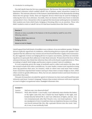 304
An introduction to sociolinguistics
Nor did Lakoff claim her list was comprehensive. But because they ignored the underlying
functional coherence which unified Lakoff’s list of features, many researchers treated it as
definitive. The internal coherence of the features Lakoff identified can be illustrated by dividing
them into two groups. Firstly, there are linguistic devices which may be used for hedging or
reducing the force of an utterance. Secondly, there are features which may boost or intensify
a proposition’s force. Researchers who recognised this functional unifying factor included in
their analysis any form which had a hedging or boosting effect on an assertion. Those who
didn’t tended to stick to Lakoff’s list as if it had been handed down like Moses’ tablets.
Exercise 2
Allocate as many as possible of the features in the list provided by Lakoff to one of the
following columns.
Features which may serve as:
Hedging devices Boosting devices
Answer at end of chapter
Lakoff argued that both kinds of modifiers were evidence of an unconfident speaker. Hedging
devices explicitly signal lack of confidence, while boosting devices express the speaker’s anti-
cipation that the addressee may remain unconvinced and therefore supply extra reassurance.
So, she suggested, women use hedging devices to express uncertainty, and they use intensify-
ing devices to persuade their addressee to take them seriously. Women boost the force of their
utterances because they think that otherwise they will not be heard or paid attention to. Thus,
according to Lakoff, both hedges and boosters express women’s lack of confidence.
It is not surprising, given the range of methods used to collect and analyse the data, that
the research results were often contradictory. In some studies, women were reported as using
more tag questions than men, for instance, while in others men used more than women.
Some researchers reported that women used up to three times as many hedges as men, while
others noted no gender differences. Most, but not all, claimed women used more boosters or
intensifiers than men.
One pair of researchers recorded the speech of witnesses in a law court and found that male
witnesses used more ‘women’s language’ features than women witnesses with more expertise
in court or higher occupational status. Example 4 illustrates this.
Example 4
Lawyer: And you saw, you observed what?
Witness C: Well, after I heard – I can’t really, I can’t definitely state whether the brakes
or the lights came first, but I rotated my head slightly to the right, and
looked directly behind Mr Z, and I saw reflections of lights, and uh, very
very instantaneously after that I heard a very, very loud explosion – from
my standpoint of view it would have been an implosion because everything
was forced outward like this, like a grenade thrown into the room. And,
uh, it was, it was terrifically loud.
 