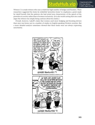 305
Chapter 12 Gender, politeness and stereotypes
Witness C is a male witness who uses a relatively high number of hedges and boosters. These
researchers suggested the forms be relabelled ‘powerless forms’ to emphasise a point made
by Lakoff herself, that the patterns she had noted were characteristic of the speech of the
powerless in society rather than of women exclusively. (It is also worth noting that one could
argue the witness was simply being cautious about his claims.)
Overall, however, Lakoff’s claim that women used more hedging and boosting devices
than men was borne out in a number of studies in English-speaking Western societies. But
a more detailed analysis sometimes showed that these forms were not always expressing
uncertainty.
 