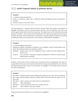 306
An introduction to sociolinguistics
Lakoff’s linguistic features as politeness devices
Example 5
[> indicates rising intonation]
Susan is a university student. She is telling her friend and flatmate about her experiences
at school.
I did my exams in sixty-three wls it.
The tag question is a syntactic device listed by Lakoff which may express uncertainty as
example 5 illustrates. Susan is uncertain about the date, and she indicates this with a tag
which signals doubt about what she is asserting. This tag focuses on the referential meaning
of Susan’s assertion – the accuracy of the information she is giving. But tags may also express
affective meaning. They may function as facilitative or positive politeness devices, providing
an addressee with an easy entrée into a conversation, as illustrated in example 6.
Example 6
[< indicates falling intonation]
Margaret is holding a small party to introduce a new neighbour, Frank, to other people in the
street. She introduces Frank to an old friend, Andrew.
Margaret: Andrew this is our new neighbour, Frank. Andrew has just changed jobs,
havmn’t you.
Andrew: Yes I am now a well-paid computer programmer instead of a poorly paid
administrative assistant.
Teachers, interviewers, hosts at parties and, in general, those in leadership roles who are
responsible for the success of an interaction tend to use tags in this facilitative way. The host
provides the guests with a topic of conversation. In example 7, the teacher makes it easy for
the child to participate.
Example 7
Mrs Short is a primary school teacher working with a group of 5-year-olds. They are preparing
for a nature walk by looking at pictures of birds, flowers and leaves that they hope to see on
their walk.
Mrs Short: Here’s a pretty one what’s this one called Simon?
Simon: Mm, erm [pause]
Mrs Short: See its tail, look at its tail. It’s a fantail, isn’t it?
Simon: Mm a fantail. I seen one of them.
A tag may also soften a directive or a criticism as in example 8.
 